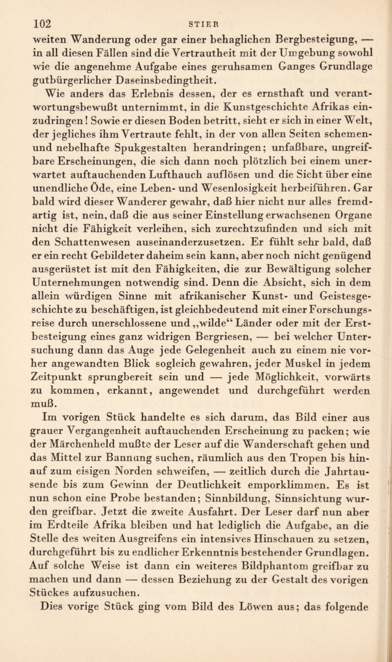 weiten Wanderung oder gar einer behaglichen Bergbesteigung, — in all diesen Fällen sind die Vertrautheit mit der Umgebung sowohl wie die angenehme Aufgabe eines geruhsamen Ganges Grundlage gutbürgerlicher Daseinsbedingtheit. Wie anders das Erlebnis dessen, der es ernsthaft und verant¬ wortungsbewußt unternimmt, in die Kunstgeschichte Afrikas ein¬ zudringen ! Sowie er diesen Boden betritt, sieht er sich in einer Welt, der jegliches ihm Vertraute fehlt, in der von allen Seiten schemen- und nebelhafte Spukgestalten herandringen; unfaßbare, ungreif¬ bare Erscheinungen, die sich dann noch plötzlich bei einem uner¬ wartet auftauchenden Lufthauch auflösen und die Sicht über eine unendliche Öde, eine Leben- und Wesenlosigkeit herbeiführen. Gar bald wird dieser Wanderer gewahr, daß hier nicht nur alles fremd¬ artig ist, nein, daß die aus seiner Einstellung erwachsenen Organe nicht die Fähigkeit verleihen, sich zurechtzufinden und sich mit den Schattenwesen auseinanderzusetzen. Er fühlt sehr bald, daß er ein recht Gebildeter daheim sein kann, aber noch nicht genügend ausgerüstet ist mit den Fähigkeiten, die zur Bewältigung solcher Unternehmungen notwendig sind. Denn die Absicht, sich in dem allein würdigen Sinne mit afrikanischer Kunst- und Geistesge¬ schichte zu beschäftigen, ist gleichbedeutend mit einer Forschungs¬ reise durch unerschlossene und,,wilde44 Länder oder mit der Erst¬ besteigung eines ganz widrigen Bergriesen, — bei welcher Unter¬ suchung dann das Auge jede Gelegenheit auch zu einem nie vor¬ her angewandten Blick sogleich gewahren, jeder Muskel in jedem Zeitpunkt sprungbereit sein und — jede Möglichkeit, vorwärts zu kommen, erkannt, angewendet und durchgeführt werden muß. Im vorigen Stück handelte es sich darum, das Bild einer aus grauer Vergangenheit auftauchenden Erscheinung zu packen; wie der Märchenheld mußte der Leser auf die Wanderschaft gehen und das Mittel zur Bannang suchen, räumlich aus den Tropen bis hin¬ auf zum eisigen Norden schweifen, — zeitlich durch die Jahrtau¬ sende bis zum Gewinn der Deutlichkeit emporklimmen. Es ist nun schon eine Probe bestanden; Sinnbildung, Sinnsichtung wur¬ den greifbar. Jetzt die zweite Ausfahrt. Der Leser darf nun aber im Erdteile Afrika bleiben und hat lediglich die Aufgabe, an die Stelle des weiten Ausgreifens ein intensives Hinschauen zu setzen, durchgeführt bis zu endlicher Erkenntnis bestehender Grundlagen. Auf solche Weise ist dann ein weiteres Bildphantom greifbar zu machen und dann — dessen Beziehung zu der Gestalt des vorigen Stückes aufzusuchen. Dies vorige Stück ging vom Bild des Löwen aus; das folgende