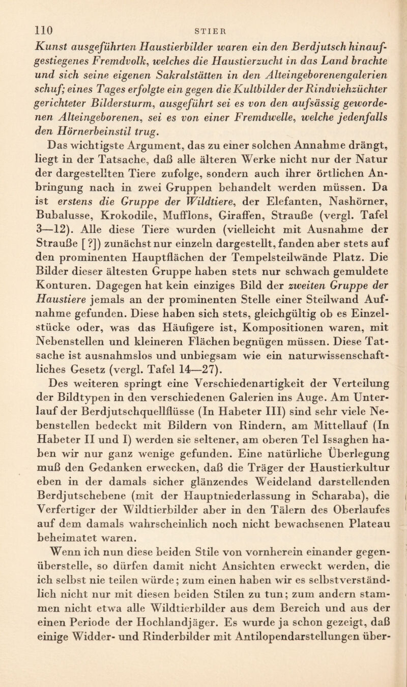 Kunst ausgeführten Haustierbilder waren ein den Berdjutsch hinauf- gestiegenes Fremdvolk, welches die Haustierzucht in das Land brachte und sich seine eigenen Sakralstätten in den Alteingeborenengalerien schuf; eines Tages erfolgte ein gegen die Kultbilder der Rindviehzüchter gerichteter Bildersturm, ausgeführt sei es von den aufsässig geworde¬ nen Alteingeborenen, sei es von einer Fremdwelle, welche jedenfalls den Hörnerbeinstil trug. Das wichtigste Argument, das zu einer solchen Annahme drängt, liegt in der Tatsache, daß alle älteren Werke nicht nur der Natur der dargestellten Tiere zufolge, sondern auch ihrer örtlichen An¬ bringung nach in zwei Gruppen behandelt werden müssen. Da ist erstens die Gruppe der Wildtiere, der Elefanten, Nashörner, Bubalusse, Krokodile, Mufflons, Giraffen, Strauße (vergl. Tafel 3—12). Alle diese Tiere wurden (vielleicht mit Ausnahme der Strauße [?]) zunächst nur einzeln dargestellt, fanden aber stets auf den prominenten Hauptflächen der Tempelsteilwände Platz. Die Bilder dieser ältesten Gruppe haben stets nur schwach gemuldete Konturen. Dagegen hat kein einziges Bild der ziveiten Gruppe der Haustiere jemals an der prominenten Stelle einer Steilwand Auf¬ nahme gefunden. Diese haben sich stets, gleichgültig ob es Einzel¬ stücke oder, was das Häufigere ist, Kompositionen waren, mit Nebenstellen und kleineren Flächen begnügen müssen. Diese Tat¬ sache ist ausnahmslos und unbiegsam wie ein naturwissenschaft¬ liches Gesetz (vergl. Tafel 14—27). Des weiteren springt eine Verschiedenartigkeit der Verteilung der Bildtypen in den verschiedenen Galerien ins Auge. Am Unter¬ lauf der Berdjutschquellflüsse (In Habeter III) sind sehr viele Ne¬ benstellen bedeckt mit Bildern von Rindern, am Mittellauf (In Habeter II und I) werden sie seltener, am oberen Tel Issaghen ha¬ ben wir nur ganz wenige gefunden. Eine natürliche Überlegung muß den Gedanken erwecken, daß die Träger der Haustierkultur eben in der damals sicher glänzendes Weideland darstellenden Berdjutschebene (mit der Hauptniederlassung in Scharaba), die Verfertiger der Wildtierbilder aber in den Tälern des Oberlaufes auf dem damals wahrscheinlich noch nicht bewachsenen Plateau beheimatet waren. Wenn ich nun diese beiden Stile von vornherein einander gegen¬ überstelle, so dürfen damit nicht Ansichten erweckt werden, die ich selbst nie teilen würde; zum einen haben wir es selbstverständ¬ lich nicht nur mit diesen beiden Stilen zu tun; zum andern stam¬ men nicht etwa alle Wildtierbilder aus dem Bereich und aus der einen Periode der Hochlandjäger. Es wurde ja schon gezeigt, daß einige Widder- und Rinderbilder mit Antilopendarstellungen über-