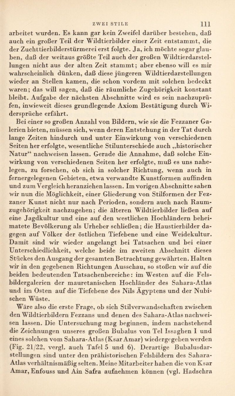 arbeitet wurden. Es kann gar kein Zweifel darüber besteben, daß auch ein großer Teil der Wildtierbilder einer Zeit entstammt, die der Zuchttierbilderstürmerei erst folgte. Ja, ich möchte sogar glau¬ ben, daß der weitaus größte Teil auch der großen WildtierdarStel¬ lungen nicht aus der alten Zeit stammt; aber ebenso will es mir wahrscheinlich dünken, daß diese jüngeren Wildtierdar Stellungen wieder an Stellen kamen, die schon vordem mit solchen bedeckt waren; das will sagen, daß die räumliche Zugehörigkeit konstant bleibt. Aufgabe der nächsten Abschnitte wird es sein nachzuprü¬ fen, inwieweit dieses grundlegende Axiom Bestätigung durch Wi¬ dersprüche erfährt. Bei einer so großen Anzahl von Bildern, wie sie die Fezzaner Ga¬ lerien bieten, müssen sich, wenn deren Entstehung in der Tat durch lange Zeiten hindurch und unter Einwirkung von verschiedenen Seiten her erfolgte, wesentliche Stilunterschiede auch „historischer Natur44 nachweisen lassen. Gerade die Annahme, daß solche Ein¬ wirkung von verschiedenen Seiten her erfolgte, muß es uns nahe¬ legen, zu forschen, ob sich in solcher Richtung, wenn auch in fernergelegenen Gebieten, etwa verwandte Kunstformen auffinden und zum Vergleich heranziehen lassen. Im vorigen Abschnitte sahen wir nun die Möglichkeit, einer Gliederung von Stilformen der Fez¬ zaner Kunst nicht nur nach Perioden, sondern auch nach Raum¬ zugehörigkeit nachzugehen; die älteren Wildtierbilder ließen auf eine Jagdkultur und eine auf den westlichen Hochländern behei¬ matete Bevölkerung als Urheber schließen; die Haustierbilder da¬ gegen auf Völker der östlichen Tiefebene und eine Weidekultur. Damit sind wir wieder angelangt bei Tatsachen und bei einer Unterschiedlichkeit, welche beide im zweiten Abschnitt dieses Stückes den Ausgang der gesamten Betrachtung gewährten. Halten wir in den gegebenen Richtungen Ausschau, so stoßen wir auf die beiden bedeutenden Tatsachenbereiche: im Westen auf die Fels¬ bildergalerien der mauretanischen Hochländer des Sahara-Atlas und im Osten auf die Tiefebene des Nils Ägyptens und der Nubi- schen Wüste. Wäre also die erste Frage, ob sich Stilverwandschaften zwischen den Wildtierbildern Fezzans und denen des Sahara-Atlas nachwei¬ sen lassen. Die Untersuchung mag beginnen, indem nachstehend die Zeichnungen unseres großen Bubalus von Tel Issaghen I und eines solchen vom Sahara-Atlas (Ksar Amar) wiedergegeben werden (Fig. 21/22, vergl. auch Tafel 5 und 6). Derartige Bubalusdar- stellungen sind unter den prähistorischen Felsbildern des Sahara- Atlas verhältnismäßig selten. Meine Mitarbeiter haben die von Ksar Amar, Enfouss und Ain Safra aufnehmen können (vgl. Hadschra