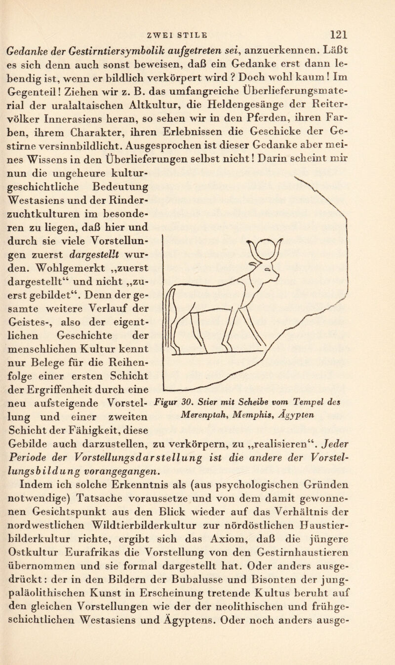 Gedanke der Gestirntier Symbolik auf getreten sei, anzuerkennen. Läßt es sich denn auch sonst beweisen, daß ein Gedanke erst dann le¬ bendig ist, wenn er bildlich verkörpert wird ? Doch wohl kaum ! Im Gegenteil! Ziehen wir z. B. das umfangreiche Überlieferungsmate¬ rial der uralaltaischen Altkultur, die Heldengesänge der Reiter¬ völker Innerasiens heran, so sehen wir in den Pferden, ihren Far¬ ben, ihrem Charakter, ihren Erlebnissen die Geschicke der Ge¬ stirne versinnbildlicht. Ausgesprochen ist dieser Gedanke aber mei¬ nes Wissens in den Überlieferungen selbst nicht! Darin scheint mir nun die ungeheure kultur¬ geschichtliche Bedeutung Westasiens und der Rinder¬ zuchtkulturen im besonde¬ ren zu liegen, daß hier und durch sie viele Vorstellun¬ gen zuerst dargestellt wur¬ den. Wohlgemerkt „zuerst dargestellt114 und nicht „zu¬ erst gebildet44. Denn der ge¬ samte weitere Verlauf der Geistes-, also der eigent¬ lichen Geschichte der menschlichen Kultur kennt nur Belege für die Reihen¬ folge einer ersten Schicht der Ergriffenheit durch eine neu aufsteigende Vorstei- Figur 30. Stier mit Scheibe vom Tempel des lung und einer zweiten Merenptah, Memphis, Ägypten Schicht der Fähigkeit, diese Gebilde auch darzustellen, zu verkörpern, zu „realisieren44. Jeder Periode der Vorstellungsdarstellung ist die andere der Vorstel¬ lungsbildung vorangegangen. Indem ich solche Erkenntnis als (aus psychologischen Gründen notwendige) Tatsache voraussetze und von dem damit gewonne¬ nen Gesichtspunkt aus den Blick wieder auf das Verhältnis der nordwestlichen Wildtierbilderkultur zur nordöstlichen Haustier¬ bilderkultur richte, ergibt sich das Axiom, daß die jüngere Ostkultur Eurafrikas die Vorstellung von den Gestirnhaustieren übernommen und sie formal dargestellt hat. Oder anders ausge¬ drückt: der in den Bildern der Bubalusse und Bisonten der jung- paläolithischen Kunst in Erscheinung tretende Kultus beruht auf den gleichen Vorstellungen wie der der neolithischen und frühge¬ schichtlichen Westasiens und Ägyptens. Oder noch anders ausge-