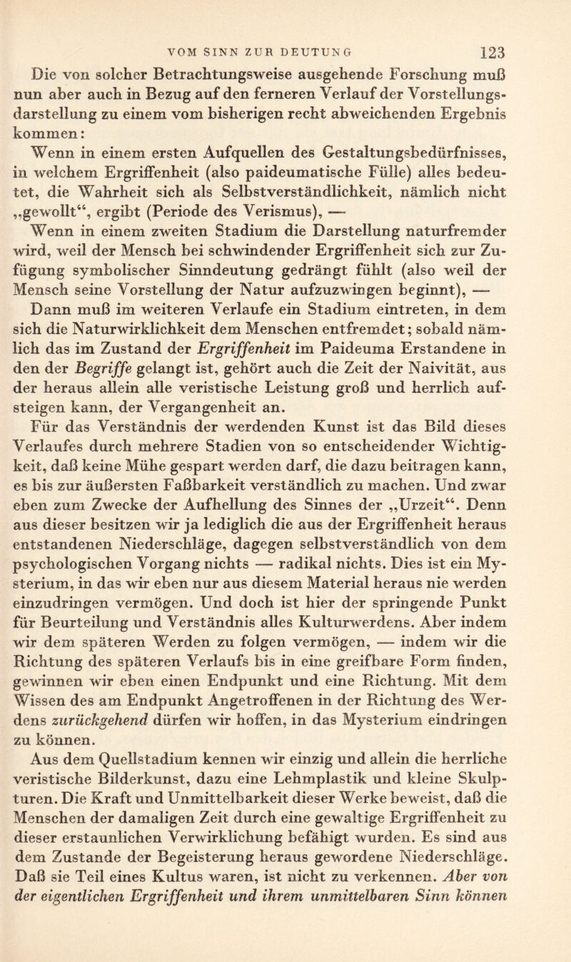 Die von solcher Betrachtungsweise ausgehende Forschung muß nun aber auch in Bezug auf den ferneren Verlauf der Vorstellungs¬ darstellung zu einem vom bisherigen recht abweichenden Ergebnis kommen: Wenn in einem ersten Auf quellen des Gestaltungsbedürfnisses, in welchem Ergriffenheit (also paideumatische Fülle) alles bedeu¬ tet, die Wahrheit sich als Selbstverständlichkeit, nämlich nicht „gewollt44, ergibt (Periode des Verismus), —- Wenn in einem zweiten Stadium die Darstellung naturfremder wird, weil der Mensch bei schwindender Ergriffenheit sich zur Zu¬ fügung symbolischer Sinndeutung gedrängt fühlt (also weil der Mensch seine Vorstellung der Natur aufzuzwingen beginnt), — Dann muß im weiteren Verlaufe ein Stadium eintreten, in dem sich die Natur Wirklichkeit dem Menschen entfremdet; sobald näm¬ lich das im Zustand der Ergriffenheit im Paideuma Erstandene in den der Begriffe gelangt ist, gehört auch die Zeit der Naivität, aus der heraus allein alle veristische Leistung groß und herrlich auf¬ steigen kann, der Vergangenheit an. Für das Verständnis der werdenden Kunst ist das Bild dieses Verlaufes durch mehrere Stadien von so entscheidender Wichtig¬ keit, daß keine Mühe gespart werden darf, die dazu beitragen kann, es bis zur äußersten Faßbarkeit verständlich zu machen. Und zwar eben zum Zwecke der Aufhellung des Sinnes der „Urzeit44. Denn aus dieser besitzen wir ja lediglich die aus der Ergriffenheit heraus entstandenen Niederschläge, dagegen selbstverständlich von dem psychologischen Vorgang nichts — radikal nichts. Dies ist ein My¬ sterium, in das wir eben nur aus diesem Material heraus nie werden einzudringen vermögen. Und doch ist hier der springende Punkt für Beurteilung und Verständnis alles Kulturwerdens. Aber indem wir dem späteren Werden zu folgen vermögen, — indem wir die Richtung des späteren Verlaufs bis in eine greifbare Form finden, gewinnen wir eben einen Endpunkt und eine Richtung. Mit dein Wissen des am Endpunkt Angetroffenen in der Richtung des Wer¬ dens zurückgehend dürfen wir hoffen, in das Mysterium eindringen zu können. Aus dem Quellstadium kennen wir einzig und allein die herrliche veristische Bilderkunst, dazu eine Lehmplastik und kleine Skulp¬ turen. Die Kraft und Unmittelbarkeit dieser Werke beweist, daß die Menschen der damaligen Zeit durch eine gewaltige Ergriffenheit zu dieser erstaunlichen Verwirklichung befähigt wurden. Es sind aus dem Zustande der Begeisterung heraus gewordene Niederschläge. Daß sie Teil eines Kultus waren, ist nicht zu verkennen. Aber von der eigentlichen Ergriffenheit und ihrem unmittelbaren Sinn können