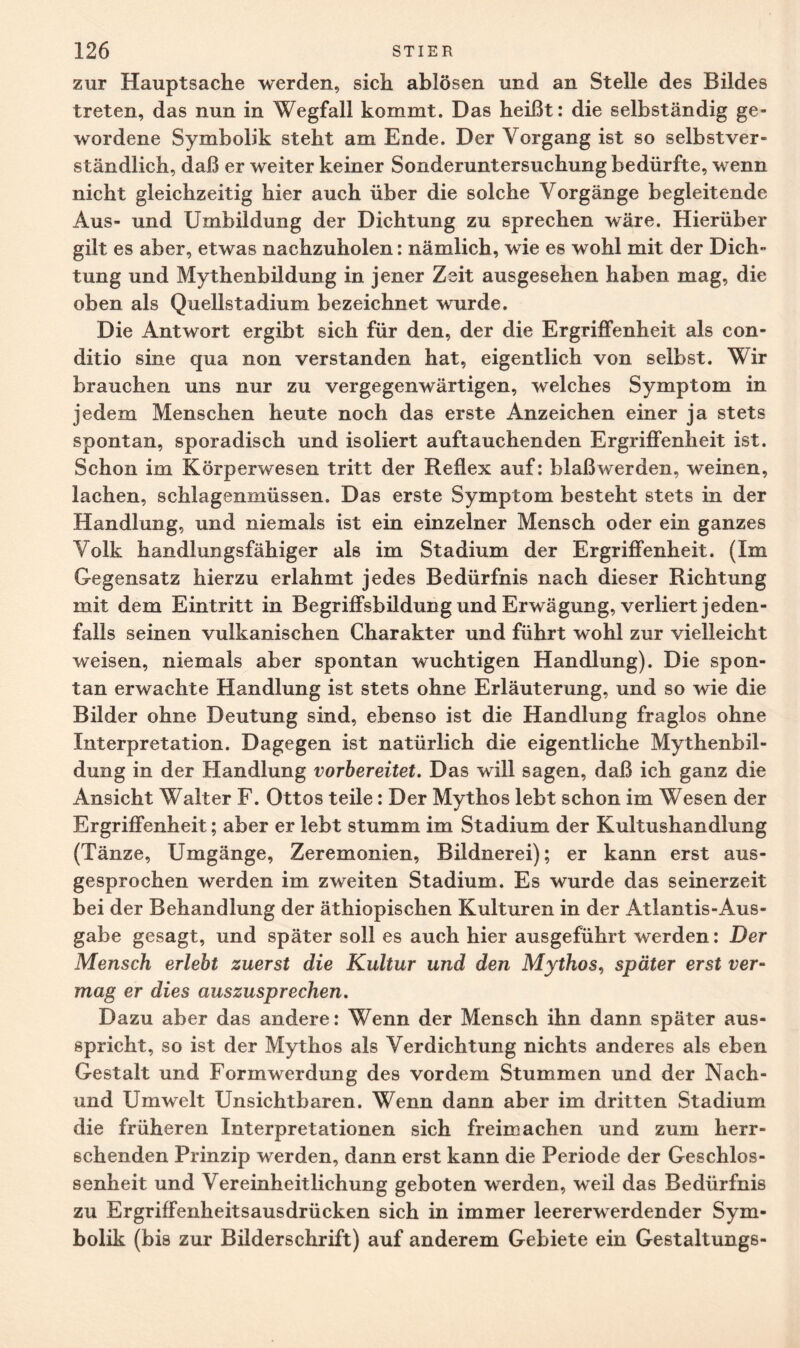 zur Hauptsache werden, sich ablösen und an Stelle des Bildes treten, das nun in Wegfall kommt. Das heißt: die selbständig ge¬ wordene Symbolik steht am Ende. Der Vorgang ist so selbstver¬ ständlich, daß er weiter keiner Sonderuntersuchung bedürfte, wenn nicht gleichzeitig hier auch über die solche Vorgänge begleitende Aus- und Umbildung der Dichtung zu sprechen wäre. Hierüber gilt es aber, etwas nachzuholen: nämlich, wie es wohl mit der Dich¬ tung und Mythenbildung in jener Zeit ausgesehen haben mag, die oben als Quellstadium bezeichnet wurde. Die Antwort ergibt sich für den, der die Ergriffenheit als con¬ ditio sine qua non verstanden hat, eigentlich von selbst. Wir brauchen uns nur zu vergegenwärtigen, welches Symptom in jedem Menschen heute noch das erste Anzeichen einer ja stets spontan, sporadisch und isoliert auftauchenden Ergriffenheit ist. Schon im Körperwesen tritt der Reflex auf: blaß werden, weinen, lachen, schlagenmüssen. Das erste Symptom besteht stets in der Handlung, und niemals ist ein einzelner Mensch oder ein ganzes Volk handlungsfähiger als im Stadium der Ergriffenheit. (Im Gegensatz hierzu erlahmt jedes Bedürfnis nach dieser Richtung mit dem Eintritt in Begriffsbildung und Erwägung, verliert jeden¬ falls seinen vulkanischen Charakter und führt wohl zur vielleicht weisen, niemals aber spontan wuchtigen Handlung). Die spon¬ tan erwachte Handlung ist stets ohne Erläuterung, und so wie die Bilder ohne Deutung sind, ebenso ist die Handlung fraglos ohne Interpretation. Dagegen ist natürlich die eigentliche Mythenbil¬ dung in der Handlung vorbereitet. Das will sagen, daß ich ganz die Ansicht Walter F. Ottos teile: Der Mythos lebt schon im Wesen der Ergriffenheit; aber er lebt stumm im Stadium der Kultushandlung (Tänze, Umgänge, Zeremonien, Bildnerei); er kann erst aus¬ gesprochen werden im zweiten Stadium. Es wurde das seinerzeit bei der Behandlung der äthiopischen Kulturen in der Atlantis-Aus¬ gabe gesagt, und später soll es auch hier ausgeführt werden: Der Mensch erlebt zuerst die Kultur und den Mythos, später erst ver¬ mag er dies auszusprechen. Dazu aber das andere: Wenn der Mensch ihn dann später aus¬ spricht, so ist der Mythos als Verdichtung nichts anderes als eben Gestalt und Formwerdung des vordem Stummen und der Nach- und Umwelt Unsichtbaren. Wenn dann aber im dritten Stadium die früheren Interpretationen sich freimachen und zum herr¬ schenden Prinzip werden, dann erst kann die Periode der Geschlos¬ senheit und Vereinheitlichung geboten werden, weil das Bedürfnis zu Ergriffenheitsausdrücken sich in immer leererwerdender Sym¬ bolik (bis zur Bilderschrift) auf anderem Gebiete ein Gestaltungs-