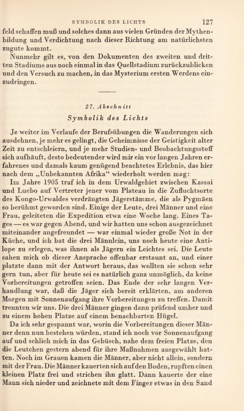 feld schaffen muß und solches dann aus vielen Gründen der Mythen¬ bildung und Verdichtung nach dieser Richtung am natürlichsten zugute kommt. Nunmehr gilt es, von den Dokumenten des zweiten und drit¬ ten Stadiums aus noch einmal in das Quellstadium zurückzublicken und den Versuch zu machen, in das Mysterium ersten Werdens ein¬ zudringen. 2 7. Abschnitt Symbolik des Lichts Je weiter im Verlaufe der Berufsübungen die Wanderungen sich ausdehnen, je mehr es gelingt, die Geheimnisse der Geistigkeit alter Zeit zu entschleiern, und je mehr Studien- und Beobachtungsstoff sich aufhäuft, desto bedeutender wird mir ein vor langen Jahren er¬ fahrenes und damals kaum genügend beachtetes Erlebnis, das hier nach dem „Unbekannten Afrika44 wiederholt werden mag: Im Jahre 1905 traf ich in dem Urwaldgebiet zwischen Kassai und Luebo auf Vertreter jener vom Plateau in die Zufluchtsorte des Kongo-IJrwaldes verdrängten Jägerstämme, die als Pygmäen so berühmt geworden sind. Einige der Leute, drei Männer und eine Frau, geleiteten die Expedition etwa eine Woche lang. Eines Ta¬ ges — es war gegen Abend, und wir hatten uns schon ausgezeichnet miteinander angefreundet — war einmal wieder große Not in der Küche, und ich bat die drei Männlein, uns noch heute eine Anti¬ lope zu erlegen, was ihnen als Jägern ein Leichtes sei. Die Leute sahen mich ob dieser Ansprache offenbar erstaunt an, und einer platzte dann mit der Antwort heraus, das wollten sie schon sehr gern tun, aber für heute sei es natürlich ganz unmöglich, da keine Vorbereitungen getroffen seien. Das Ende der sehr langen Ver¬ handlung war, daß die Jäger sich bereit erklärten, am anderen Morgen mit Sonnenaufgang ihre Vorbereitungen zu treffen. Damit trennten wir uns. Die drei Männer gingen dann prüfend umher und zu einem hohen Platze auf einem benachbarten Hügel. Da ich sehr gespannt war, worin die Vorbereitungen dieser Män¬ ner denn nun bestehen würden, stand ich noch vor Sonnenaufgang auf und schlich mich in das Gebüsch, nahe dem freien Platze, den die Leutchen gestern abend für ihre Maßnahmen ausgewählt hat¬ ten, Noch im Grauen kamen die Männer, aber nicht allein, sondern mit der Frau. Die Männer kauerten sich auf den Boden, rupften einen kleinen Platz frei und strichen ihn glatt. Dann kauerte der eine Mann sich nieder und zeichnete mit dem Finger etwas in den Sand