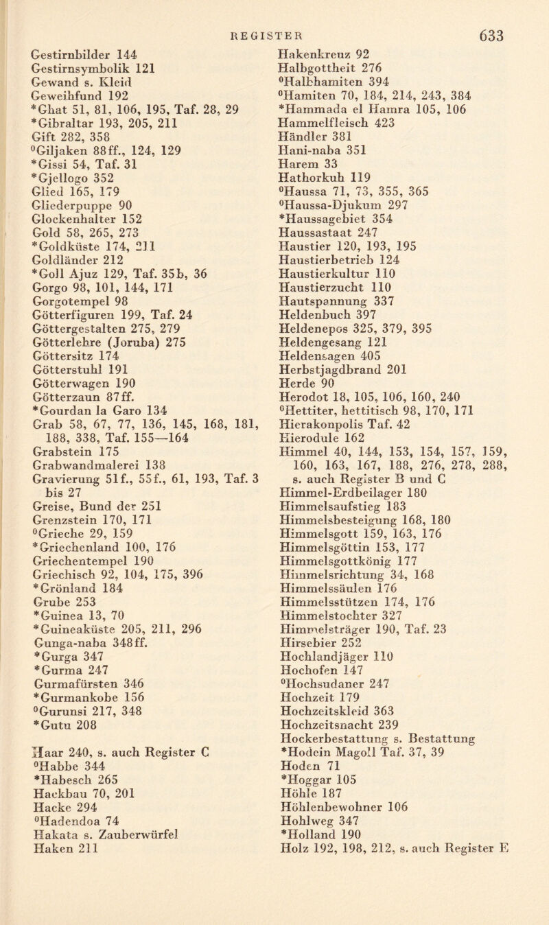 Gestirnbilder 144 Gestirnsymbolik 121 Gewand s. Kleid Ge weibfund 192 * Ghat 51, 81, 106, 195, Taf. 28, 29 * Gibraltar 193, 205, 211 Gift 282, 358 °Giljaken 88 ff., 124, 129 *Gissi 54, Taf. 31 *Gjellogo 352 Glied 165, 179 Gliederpuppe 90 Glockenhalter 152 Gold 58, 265, 273 * Goldküste 174, 231 Goldiänder 212 *Goll Ajuz 129, Taf. 35b, 36 Gorgo 98, 101, 144, 171 Gorgotempel 98 Götterfiguren 199, Taf. 24 Göttergestalten 275, 279 Götterlehre (Joruba) 275 Göttersitz 174 Götterstuhl 191 Götterwagen 190 Götterzaun 87 ff. *Gourdan la Garo 134 Grab 58, 67, 77, 136, 145, 168, 181, 188, 338, Taf. 155—164 Grabstein 175 Grabwandmalerei 138 Gravierung 51 f., 55 f., 61, 193, Taf. 3 bis 27 Greise, Bund der 251 Grenzstein 170, 171 °Grieche 29, 159 * Griechenland 100, 176 Griechentempel 190 Griechisch 92, 104, 175, 396 * Grönland 184 Grube 253 * Guinea 13, 70 * Guineaküste 205, 211, 296 Gunga-naba 348 ff. *Gurga 347 *Gurma 247 Gurmafürsten 346 *Gurmankobe 156 °Gurunsi 217, 348 *Gutu 208 Haar 240, s. auch Register C °Habbe 344 *Habesch 265 Hackbau 70, 201 Hacke 294 °Hadendoa 74 Hakata s. Zauberwürfel Haken 211 Hakenkreuz 92 Halbgottheit 276 °Halbhamiten 394 °Hamiten 70, 184, 214, 243, 384 *Hammada el Hamra 105, 106 Hammelfleisch 423 Händler 381 Hani-naba 351 Harem 33 Hathorkuh 119 °Haussa 71, 73, 355, 365 °Haussa-Djukum 297 *Haussagebiet 354 Haussastaat 247 Haustier 120, 193, 195 Haustierbetrieb 124 Haustierkultur 110 Haustierzucht 110 Hautspannung 337 Heldenbuch 397 Heldenepos 325, 379, 395 Heldengesang 121 Heldensagen 405 Herbstjagdbrand 201 Herde 90 Herodot 18, 105, 106, 160, 240 °Hettiter, hettitisch 98, 170, 171 Hierakonpolis Taf. 42 Kierodule 162 Himmel 40, 144, 153, 154, 157, 159, 160, 163, 167, 188, 276, 278, 288, s. auch Register B und C Himmel-Erdbeilager 180 Himmelsaufstieg 183 Himmelsbesteigung 168, 180 Himmelsgott 159, 163, 176 Himmelsgöttin 153, 177 Himmelsgottkönig 177 Himmelsrichtung 34, 168 Himmelssäulen 176 Himmelsstützen 174, 176 Himmelstochter 327 Himmelsträger 190, Taf. 23 Hirsebier 252 Hochlandjäger 110 Hochofen 147 °Hochsudaner 247 Hochzeit 179 Hochzeitskleid 363 Hochzeitsnacht 239 Hockerbestattung s. Bestattung *Hodein Magoll Taf. 37, 39 Hoden 71 *Hoggar 105 Höhle 187 Höhlenbewohner 106 Hohlweg 347 * Holland 190 Holz 192, 198, 212, s. auch Register E