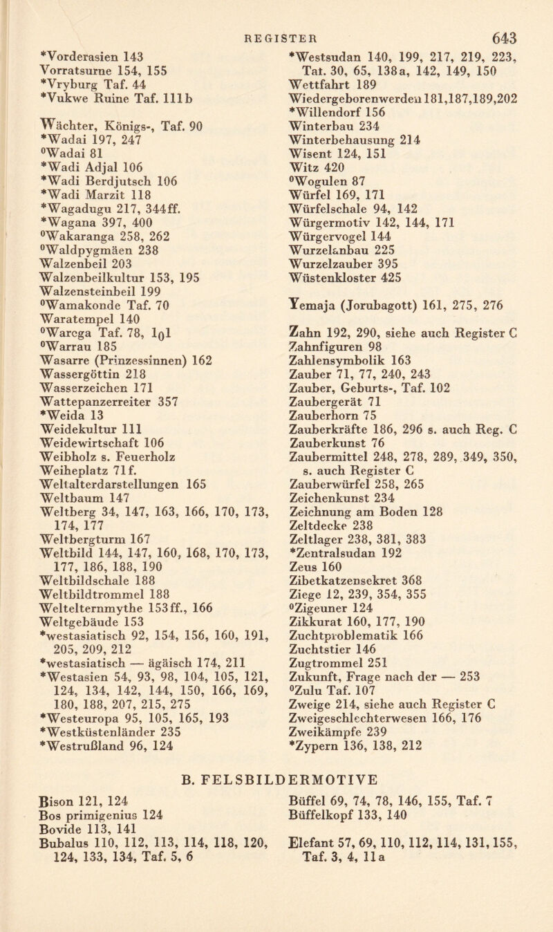 ♦Vorderasien 143 Vorratsurne 154, 155 ♦Vryburg Taf. 44 ♦Vukwe Ruine Taf. 111b Wächter, Königs-, Taf. 90 *Wadai 197, 247 °Wadai 81 *Wadi Adjal 106 “'‘Wadi Berdjutsch 106 *Wadi Marzit 118 *Wagadugu 217, 344 ff. ♦Wagana 397, 400 °Wakaranga 258, 262 °Waldpygmäen 238 Walzenbeil 203 Walzenbeilkultur 153, 195 Walzensteinbeil 199 °Wamakonde Taf. 70 Waratempel 140 °Warcga Taf. 78, IqI °Warrau 185 Wasarre (Prinzessinnen) 162 Wassergöttin 218 Wasserzeichen 171 Wattepanzerreiter 357 ♦Weida 13 Weidekultur 111 Weidewirtschaft 106 Weibholz s. Feuerholz Weiheplatz 71f. Wellalterdarstellungen 165 Weltbaum 147 Weltberg 34, 147, 163, 166, 170, 173, 174, 177 Weltbergturm 167 Weltbild 144, 147, 160, 168, 170, 173, 177, 186, 188, 190 Weltbildschale 188 Weltbildtrommel 188 Weltelternmythe 153 ff., 166 Weltgebäude 153 ♦westasiatisch 92, 154, 156, 160, 191, 205, 209, 212 ♦westasiatisch — ägäisch 174, 211 ♦Westasien 54, 93, 98, 104, 105, 121, 124, 134, 142, 144, 150, 166, 169, 180, 188, 207, 215, 275 ♦Westeuropa 95, 105, 165, 193 ♦Westküstenländer 235 ♦Westrußland 96, 124 ♦Westsudan 140, 199, 217, 219, 223, Tat. 30, 65, 138a, 142, 149, 150 Wettfahrt 189 Wiedergeborenwerden 181,187,189,202 ♦Willendorf 156 Winterbau 234 Winterbehausung 214 Wisent 124, 151 Witz 420 °Wogulen 87 Würfel 169, 171 Würfelschale 94, 142 Würgermotiv 142, 144, 171 Würgervogel 144 Wurzelanbau 225 Wurzelzauber 395 Wüstenkloster 425 Yemaja (Jorubagott) 161, 275, 276 Zahn 192, 290, siehe auch Register C Zahnfiguren 98 Zahlensymbolik 163 Zauber 71, 77, 240, 243 Zauber, Geburts-, Taf. 102 Zaubergerät 71 Zauberhorn 75 Zauberkräfte 186, 296 s. auch Reg. C Zauberkunst 76 Zaubermittel 248, 278, 289, 349, 350, s. auch Register C Zauberwürfel 258, 265 Zeichenkunst 234 Zeichnung am Boden 128 Zeltdecke 238 Zeltlager 238, 381, 383 ♦Zentralsudan 192 Zeus 160 Zibetkatzen sekret 368 Ziege 12, 239, 354, 355 °Zigeuner 124 Zikkurat 160, 177, 190 Zuchtpioblematik 166 Zuchtstier 146 Zugtrommel 251 Zukunft, Frage nach der — 253 °Zulu Taf. 107 Zweige 214, siehe auch Register C Zweigeschlechterwesen 166, 176 Zweikämpfe 239 ♦Zypern 136, 138, 212 B. FELSBILDERMOTIVE Bison 121, 124 Büffel 69, 74, 78, 146, 155, Taf. 7 Bos primigenius 124 Büffelkopf 133, 140 Bovide 113, 141 Bubalus 110, 112, 113, 114, 118, 120, Elefant 57, 69, 110, 112, 114, 131,155, 124, 133, 134, Taf. 5, 6 Taf. 3, 4, 11a