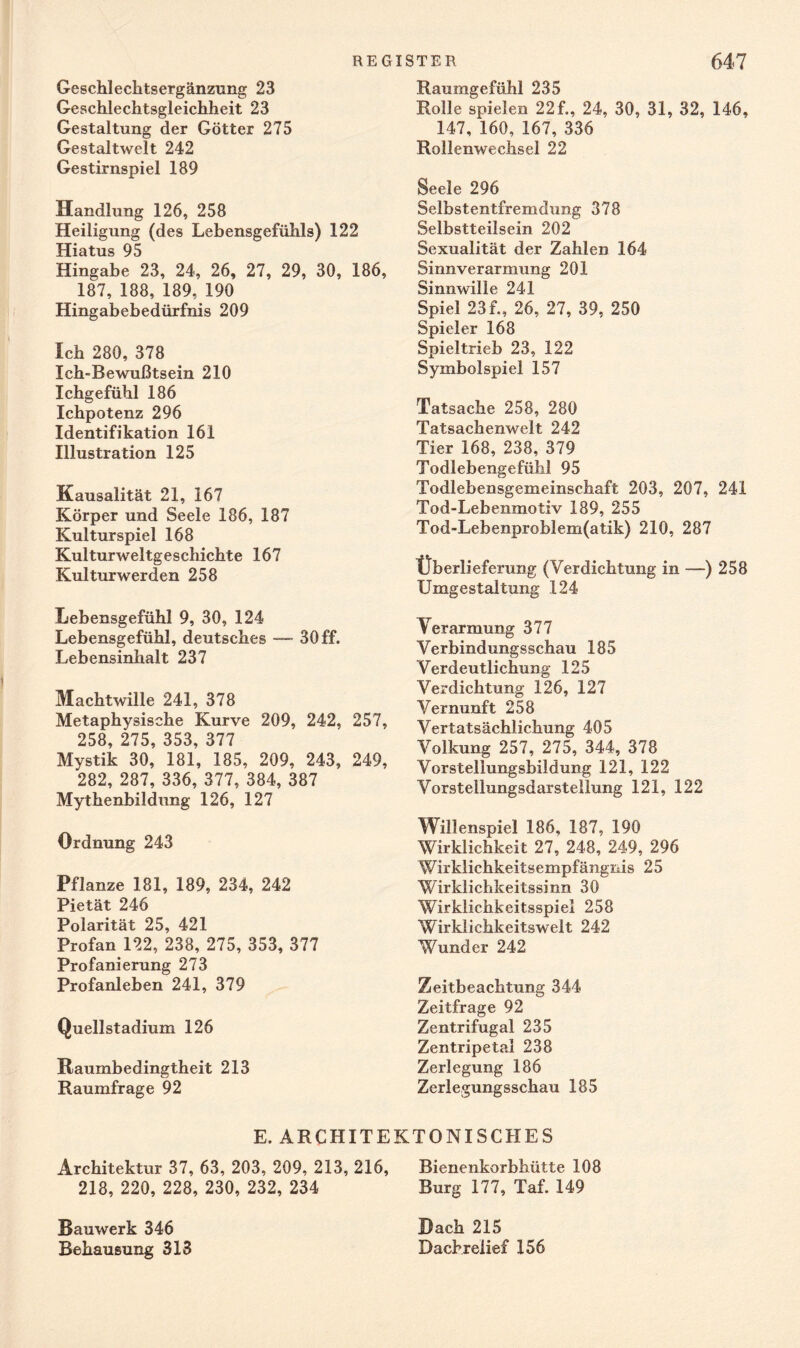 Geschlecktsergänzung 23 Geschlechtsgleichheit 23 Gestaltung der Götter 275 Gestaltwelt 242 Gestirnspiel 189 Handlung 126, 258 Heiligung (des Lebensgefühls) 122 Hiatus 95 Hingabe 23, 24, 26, 27, 29, 30, 186, 187, 188, 189, 190 Hingabebedürfnis 209 leb 280, 378 Ich-Bewußtsein 210 Ichgefübl 186 Icbpotenz 296 Identifikation 161 Illustration 125 Kausalität 21, 167 Körper und Seele 186, 187 Kulturspiel 168 Kulturweltgeschichte 167 Kulturwerden 258 Lebensgefühl 9, 30, 124 Lebensgefübl, deutsches —■ 30 ff. Lebensinhalt 237 Machtwille 241, 378 Metaphysische Kurve 209, 242, 257, 258, 275, 353, 377 Mystik 30, 181, 185, 209, 243, 249, 282, 287, 336, 377, 384, 387 Mytkenbildung 126, 127 Ordnung 243 Pflanze 181, 189, 234, 242 Pietät 246 Polarität 25, 421 Profan 122, 238, 275, 353, 377 Profanierung 273 Profanleben 241, 379 Quellstadium 126 Raumbedingtheit 213 Raumfrage 92 Raumgefühl 235 Rolle spielen 22f., 24, 30, 31, 32, 146, 147, 160, 167, 336 Rollenwechsel 22 Seele 296 Selbstentfremdung 378 Selbstteilsein 202 Sexualität der Zahlen 164 Sinnverarmung 201 Sinnwille 241 Spiel 23f., 26, 27, 39, 250 Spieler 168 Spieltrieb 23, 122 Symbolspiel 157 Tatsache 258, 280 Tatsachenwelt 242 Tier 168, 238, 379 Todlebengefühl 95 Todlebensgemeinschaft 203, 207, 241 Tod-Lebenmotiv 189, 255 Tod-Lebenproblem(atik) 210, 287 Überlieferung (Verdichtung in —) 258 Umgestaltung 124 Verarmung 377 Verbindungsschau 185 Verdeutlichung 125 Verdichtung 126, 127 Vernunft 258 Vertatsächlichung 405 Volkung 257, 275, 344, 378 Vorstellungsbildung 121, 122 Vorstellungsdarstellung 121, 122 Willenspiel 186, 187, 190 Wirklichkeit 27, 248, 249, 296 Wirklichkeitsempfängnis 25 Wirklichkeitssinn 30 Wirklichkeitsspiel 258 Wirklichkeitswelt 242 Wunder 242 Zeitbeachtung 344 Zeitfrage 92 Zentrifugal 235 Zentripetal 238 Zerlegung 186 Zerlegungsschau 185 E. ARCHITEKTONISCHES Architektur 37, 63, 203, 209, 213, 216, Bienenkorbhütte 108 218, 220, 228, 230, 232, 234 Burg 177, Taf. 149 Bauwerk 346 Behausung 313 Bach 215 Dachrelief 156