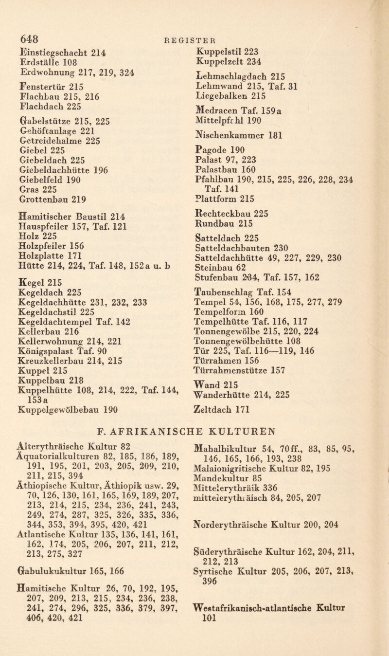 Kuppelstil 223 Kuppelzelt 234 Lehmschlagdach 215 Lehmwand 215, Taf. 31 Liegebalken 215 Medracen Taf. 159 a Mittelpfrhl 190 Nischenkammer 181 648 Einstiegschacht 214 Erdställe 108 Erdwohnung 217, 219, 324 Fenstertür 215 Flachbau 215, 216 Flachdach 225 Gabelstütze 215, 225 Gehöftanlage 221 Getreidehalme 225 Giebel 225 Giebeldach 225 Giebeldachhütte 196 Giebelfeld 190 Gras 225 Grottenbau 219 Hamitischer Baustil 214 Hauspfeiler 157, Taf. 121 Holz 225 Holzpfeiler 156 Holzplatte 171 Hütte 214, 224, Taf. 148, 152 a u. b Kegel 215 Kegeldach 225 Kegeldachhütte 231, 232, 233 Kegeldachstil 225 Kegeldachtempel Taf. 142 Kellerbau 216 Kellerwohnung 214, 221 Königspalast Taf. 90 Kreuzkellerbau 214, 215 Kuppel 215 Kuppelbau 218 Kuppelhütte 108, 214, 222, Taf. 144, 153a Kuppelgewölbebau 190 Pagode 190 Palast 97, 223 Palastbau 160 Pfahlbau 190, 215, 225, 226, 228, 234 Taf. 141 Plattform 215 Rechteckbau 225 Rundbau 215 Satteldach 225 Satteldachbauten 230 Satteldachhütte 49, 227, 229, 230 Steinbau 62 Stufenbau 234, Taf. 157, 162 Taubenschlag Taf. 154 Tempel 54, 156, 168, 175, 277, 279 Tempelform 160 Tempelhütte Taf. 116, 117 Tonnengewölbe 215, 220, 224 Tonnengewölbehütte 108 Tür 225, Taf. 116—119, 146 Türrahmen 156 Türrahmenstütze 157 Wand 215 Wanderhütte 214, 225 Zeltdach 171 F. AFRIKANISCHE KULTUREN Aiterythräische Kultur 82 Äquatorialkulturen 82, 185, 186, 189, 191, 195, 201, 203, 205, 209, 210, 211, 215, 394 Äthiopische Kultur, Äthiopik usw. 29, 70, 126, 130, 161, 165, 169, 189, 207, 213, 214, 215, 234, 236, 241, 243, 249, 274, 287, 325, 326, 335, 336, 344, 353, 394, 395, 420, 421 Atlantische Kultur 135, 136, 141, 161, 162, 174, 205, 206, 207, 211, 212, 213, 275, 327 Gabulukukultur 165, 166 Hamitische Kultur 26, 70, 192, 195, 207, 209, 213, 215, 234, 236, 238, 241, 274, 296, 325, 336, 379, 397, 406, 420, 421 Mahalbikultur 54, 70ff., 83, 85, 95, 146, 165, 166, 193, 238 Malaionigritische Kultur 82, 195 Mandekultur 85 Mittelerythräik 336 mitteierythi äisch 84, 205, 207 Norderythräische Kultur 200, 204 Süderythräische Kultur 162, 204, 211, 212 213 Syrtische Kultur 205, 206, 207, 213, 396 Westafrikanisch-atlantische Kultur 101
