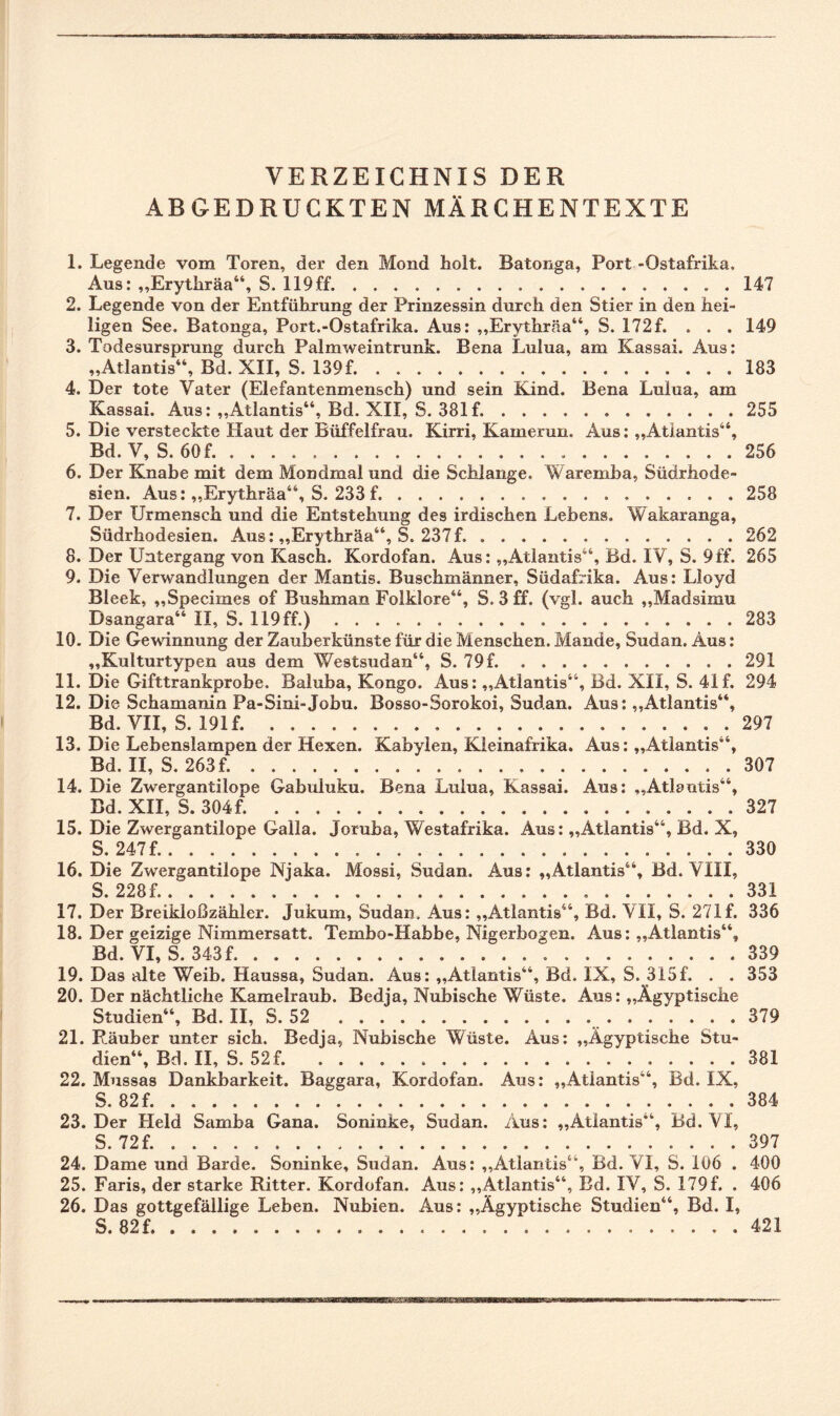VERZEICHNIS DER ABGEDRUCKTEN MÄRCHENTEXTE 1. Legende vom Toren, der den Mond holt. Batonga, Port -Ostafrika. Aus: „Erythräa“, S. 119ff.147 2. Legende von der Entführung der Prinzessin durch den Stier in den hei¬ ligen See. Batonga, Port.-Ostafrika. Aus: „Erythräa“, S. 172f. . . . 149 3. Todesursprung durch Palmweintrunk. Bena Lulua, am Kassai. Aus: „Atlantis“, Bd. XII, S. 139f....183 4. Der tote Vater (Elefantenmensch) und sein Kind. Bena Lulua, am Kassai. Aus: „Atlantis“, Bd. XII, S. 381 f..255 5. Die versteckte Haut der Büffelfrau. Kirri, Kamerun. Aus: „Atlantis“, Bd. V, S. 60 f..256 6. Der Knabe mit dem Mondmal und die Schlange. Waremha, Südrhode¬ sien. Aus: „Erythräa“, S. 233 f. ... 258 7. Der Urmensch und die Entstehung des irdischen Lebens. Wakaranga, Südrhodesien. Aus: „Erythräa“, S. 237f..262 8. Der Untergang von Kasch. Kordofan. Aus: „Atlantis“, Bd. IV, S. 9ff. 265 9. Die Verwandlungen der Mantis. Buschmänner, Südafrika. Aus: Lloyd Bleek, „Specimes of Bushman Folklore“, S. 3 ff. (vgl. auch „Madsimu Dsangara“ II, S. 119 ff.).283 10. Die Gewinnung der Zauberkünste für die Menschen. Mande, Sudan. Aus: „Kulturtypen aus dem Westsudan“, S. 79 f.291 11. Die Gifttrankprobe. Baluba, Kongo. Aus: „Atlantis“, Bd. XII, S. 41 f. 294 12. Die Schamanin Pa-Sini-Jobu. Bosso-Sorokoi, Sudan. Aus: „Atlantis“, 13. Die Lebenslampen der Hexen. Kabylen, Kleinafrika. Aus: „Atlantis“, Bd. II, S. 263 f..307 14. Die Zwergantilope Gabuluku. Bena Lulua, Kassai. Aus: „Atlantis“, Bd. XII, S. 304f. .327 15. Die Zwergantilope Galla. Joruba, Westafrika. Aus: „Atlantis“, Bd. X, S. 247 f..330 16. Die Zwergantilope Njaka. Mossi, Sudan. Aus: „Atlantis“, Bd. VHI, S. 228 f.. 331 17. Der Breikloßzähler. Jukum, Sudan. Aus: „Atlantis“, Bd. VII, S. 27.1 f. 336 18. Der geizige Nimmersatt. Tembo-Habbe, Nigerbogen. Aus: „Atlantis“, Bd. VI, S. 343 f.339 19. Das alte Weib« Haussa, Sudan. Aus: „Atlantis“, Bd. IX, S. 315f. . . 353 20. Der nächtliche Kamelraub. Bedja, Nubische Wüste. Aus: „Ägyptische Studien“, Bd. II, S. 52 ... . 379 21. Räuber unter sich. Bedja, Nubische Wüste. Aus: „Ägyptische Stu¬ dien“, Bd. II, S. 52f. 381 22. Mussas Dankbarkeit. Baggara, Kordofan. Aus: „Atlantis“, Bd. IX, S. 82 f..384 23. Der Held Samba Gana. Soninke, Sudan. Aus: „Atlantis“, Bd. VI, S. 72 f..397 24. Dame und Barde. Soninke, Sudan. Aus: „Atlantis“, Bd. VI, S. 106 . 400 25. Faris, der starke Ritter. Kordofan. Aus: „Atlantis“, Bd. IV, S. 179f. . 406 26. Das gottgefällige Leben. Nubien. Aus: „Ägyptische Studien“, Bd. I, S. 82f. 421