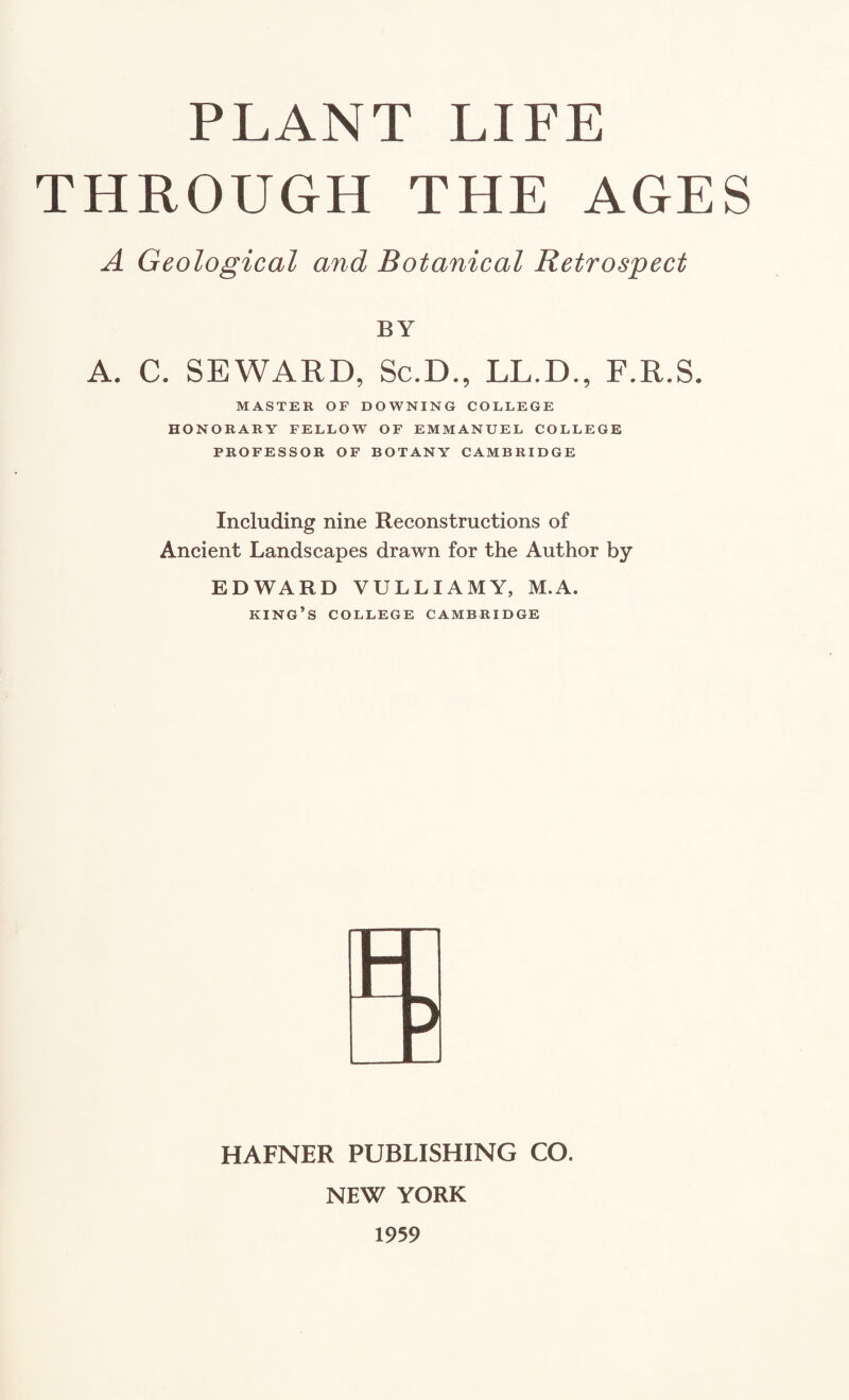 THROUGH THE AGES A Geological and Botanical Retrospect BY A. C. SEWARD, Sc.D., LL.D., F.R.S. MASTER OF DOWNING COLLEGE HONORARY FELLOW OF EMMANUEL COLLEGE PROFESSOR OF BOTANY CAMBRIDGE Including nine Reconstructions of Ancient Landscapes drawn for the Author by EDWARD VULLIAMY, M.A. king’s COLLEGE CAMBRIDGE HAFNER PUBLISHING CO. NEW YORK 1959