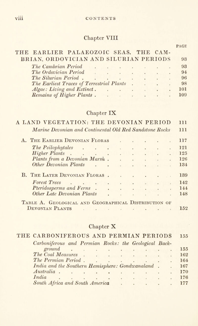 Chapter VIII PAGE THE EARLIER PALAEOZOIC SEAS. THE CAM¬ BRIAN, ORDOVICIAN AND SILURIAN PERIODS 93 The Cambrian Period ....... 93 The Ordovician Period ....... 94 The Silurian Period ........ 96 The Earliest Traces of Terrestrial Plants .... 98 Algae: Living and Extinct. . . . . . .101 Remains of Higher Plants . , . . . . 109 Chapter IX A LAND VEGETATION: THE DEVONIAN PERIOD 111 Marine Devonian and Continental Old Red Sandstone Rocks 111 A. The Earlier Devonian Floras . . . . .117 The Psilophytales . . . . . . . .121 Higher Plants ......... 125 Plants from a Devonian Marsh . . . . . .126 Other Devonian Plants . . . . . . .134 B. The Later Devonian Floras ...... 139 Forest Trees ......... 142 Pteridosperms and Ferns . . . . . . .144 Other Late Devonian Plants . . . . . .148 Table A. Geological and Geographical Distribution of Devonian Plants . - . . . . .152 Chapter X THE CARBONIFEROUS AND PERMIAN PERIODS 155 Carboniferous and Permian Rocks: the Geological Back¬ ground ......... 155 The Coal Measures . . . . . . . .162 The Permian Period . . . . . . . .164 India and the Southern Hemisphere: Gondwanaland . . 167 Australia .......... 170 India .......... 176 South Africa and South America ..... 177