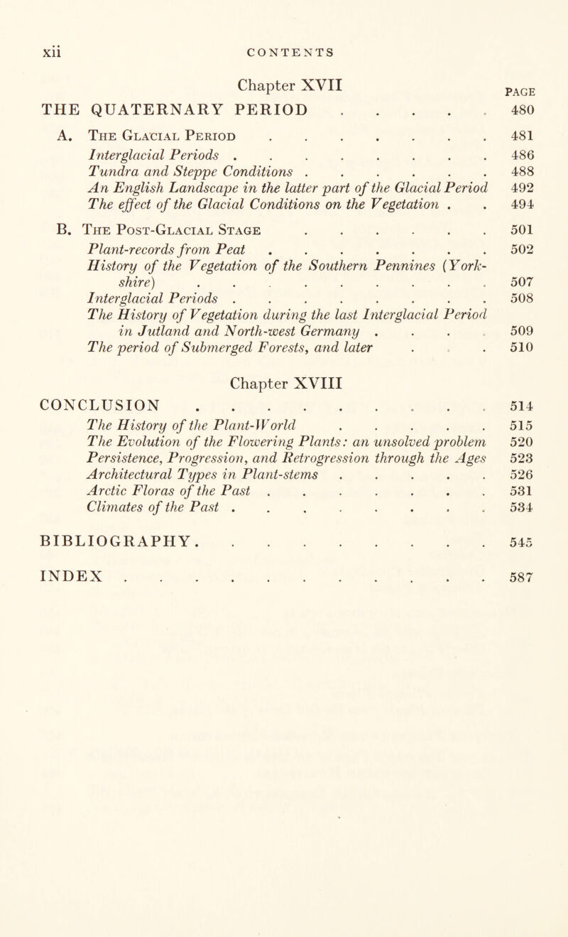 Chapter XVII PAGE THE QUATERNARY PERIOD ..... 480 A. The Glacial Period . . . . . . .481 Interglacial Periods ........ 486 Tundra and Steppe Conditions ...... 488 A n English Landscape in the latter part of the Glacial Period 492 The effect of the Glacial Conditions on the Vegetatio?i . . 494 B. The Post-Glacial Stage ...... 501 Plant-records from Peat ....... 502 History of the Vegetation of the Southern Pennines (York¬ shire) ......... 507 Interglacial Periods ........ 508 The History of Vegetation during the last Interglacial Period in Jutland and North-west Germany .... 509 The period of Submerged Forests, and later . => . 510 Chapter XVIII CONCLUSION. 514 The History of the Plant-World . . . . .515 The Evolution of the Flowering Plants: an unsolved problem 520 Persistence, Progression, and Retrogression through the Ages 523 Architectural Types in Plant-stems ..... 526 Arctic Floras of the Past . . . . . . .531 Climates of the Past ........ 534 BIBLIOGRAPHY.545 INDEX. 587