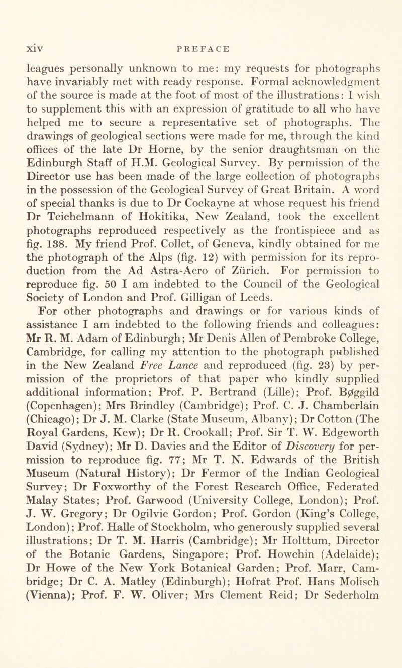 leagues personally unknown to me: my requests for photographs have invariably met with ready response. Formal acknowledgment of the source is made at the foot of most of the illustrations: I wish to supplement this with an expression of gratitude to all who have helped me to secure a representative set of photographs. The drawings of geological sections were made for me, through the kind offices of the late Dr Horne, by the senior draughtsman on the Edinburgh Staff of H.M. Geological Survey. By permission of the Director use has been made of the large collection of photographs in the possession of the Geological Survey of Great Britain. A word of special thanks is due to Dr Cockayne at whose request his friend Dr Teichelmann of Hokitika, New Zealand, took the excellent photographs reproduced respectively as the frontispiece and as fig. 138. My friend Prof. Collet, of Geneva, kindly obtained for me the photograph of the Alps (fig. 12) with permission for its repro¬ duction from the Ad Astra-Aero of Zurich. For permission to reproduce fig. 50 I am indebted to the Council of the Geological Society of London and Prof. Gilligan of Leeds. For other photographs and drawings or for various kinds of assistance I am indebted to the following friends and colleagues: Mr R. M. Adam of Edinburgh; Mr Denis Allen of Pembroke College, Cambridge, for calling my attention to the photograph published in the New Zealand Free Lance and reproduced (fig. 23) by per¬ mission of the proprietors of that paper who kindly supplied additional information; Prof. P. Bertrand (Lille); Prof. B0ggild (Copenhagen); Mrs Brindley (Cambridge); Prof. C. J. Chamberlain (Chicago); Dr J. M. Clarke (State Museum, Albany); Dr Cotton (The Royal Gardens, Kew); Dr R. Crookall; Prof. Sir T. W. Edgeworth David (Sydney); Mr D. Davies and the Editor of Discovery for per¬ mission to reproduce fig. 77; Mr T. N. Edwards of the British Museum (Natural History); Dr Fermor of the Indian Geological Survey; Dr Foxworthy of the Forest Research Office, Federated Malay States; Prof. Garwood (University College, London); Prof. J. W. Gregory; Dr Ogilvie Gordon; Prof. Gordon (King’s College, London); Prof. Halle of Stockholm, who generously supplied several illustrations; Dr T. M. Harris (Cambridge); Mr Holttum, Director of the Botanic Gardens, Singapore; Prof. Howchin (Adelaide); Dr Howe of the New York Botanical Garden; Prof. Marr, Cam¬ bridge; Dr C. A. Matley (Edinburgh); Hofrat Prof. Hans Molisch (Vienna); Prof. F. W. Oliver; Mrs Clement Reid; Dr Sederholm
