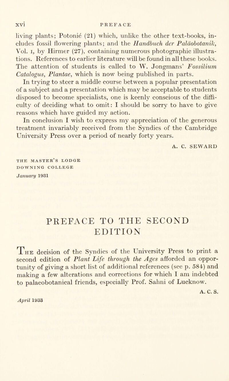 living plants; Potonie (21) which, unlike the other text-books, in¬ cludes fossil flowering plants; and the Handbuch der Palaobotanik, Vol. i, by Hirmer (27), containing numerous photographic illustra¬ tions. References to earlier literature will be found in all these books. The attention of students is called to W. Jongmans’ Fossilium Catalogus, Plantae, which is now being published in parts. In trying to steer a middle course between a popular presentation of a subject and a presentation which may be acceptable to students disposed to become specialists, one is keenly conscious of the diffi¬ culty of deciding what to omit: I should be sorry to have to give reasons which have guided my action. In conclusion I wish to express my appreciation of the generous treatment invariably received from the Syndics of the Cambridge University Press over a period of nearly forty years. A. C. SEWARD THE MASTER’S LODGE DOWNING COLLEGE January 1931 PREFACE TO THE SECOND EDITION The decision of the Syndics of the University Press to print a second edition of Plant Life through the Ages afforded an oppor¬ tunity of giving a short list of additional references (see p. 584) and making a few alterations and corrections for which I am indebted to palaeobotanical friends, especially Prof. Sahni of Lucknow. A. C. S. April 1933