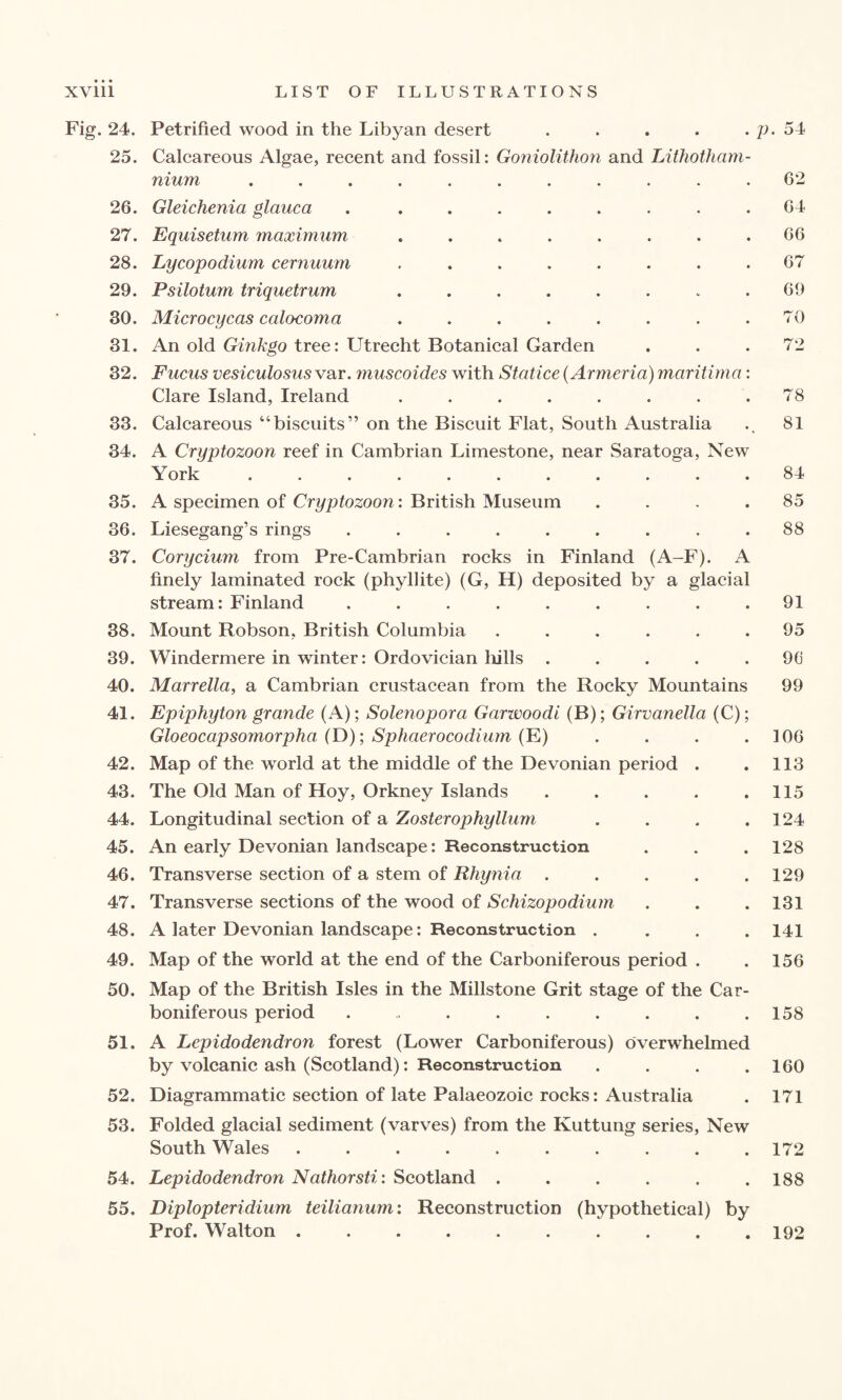 Fig. 24. Petrified wood in the Libyan desert . . . . . p. 54 25. Calcareous Algae, recent and fossil: Goniolithon and Lithotham- nium ........... 62 26. Gleichenia glauca . ........ 64 27. Equisetum maximum . . . . . . . .66 28. Lycopodium cernuum ........ 67 29. Psilotum triquetrum . . . . . . . .69 30. Microcycas calocoma ........ 70 31. An old Ginkgo tree: Utrecht Botanical Garden ... 72 32. Fucus vesiculosus var. muscoides with Statice (Armeria) maritima: Clare Island, Ireland . . . . . . . .78 33. Calcareous “biscuits” on the Biscuit Flat, South Australia ., 81 34. A Cryptozoon reef in Cambrian Limestone, near Saratoga, New York ........... 84 35. A specimen of Cryptozoon: British Museum .... 85 36. Liesegang’s rings ......... 88 37. Corycium from Pre-Cambrian rocks in Finland (A-F). A finely laminated rock (phyllite) (G, H) deposited by a glacial stream: Finland ......... 91 38. Mount Robson, British Columbia ...... 95 39. Windermere in winter: Ordovician lulls ..... 9G 40. Marrella, a Cambrian crustacean from the Rocky Mountains 99 41. Epiphyton grande (A); Solenopora Garwoodi (B); Girvanella (C); Gloeocapsomorpha (D); Sphaerocodium (E) . . . .106 42. Map of the world at the middle of the Devonian period . .113 43. The Old Man of Hoy, Orkney Islands . . . . .115 44. Longitudinal section of a Zosterophyllum . . . .124 45. An early Devonian landscape: Reconstruction . . . 128 46. Transverse section of a stem of Rhynia ..... 129 47. Transverse sections of the wood of Schizopodium . . .131 48. A later Devonian landscape: Reconstruction .... 141 49. Map of the world at the end of the Carboniferous period . . 156 50. Map of the British Isles in the Millstone Grit stage of the Car¬ boniferous period . . . . . . . .158 51. A Lepidodendron forest (Lower Carboniferous) overwhelmed by volcanic ash (Scotland): Reconstruction . . . .160 52. Diagrammatic section of late Palaeozoic rocks: Australia . 171 53. Folded glacial sediment (varves) from the Kuttung series, New South Wales .......... 172 54. Lepidodendron Nathorsti: Scotland . . . . . .188 55. Diplopteridium teilianum: Reconstruction (hypothetical) bv Prof. Walton 192