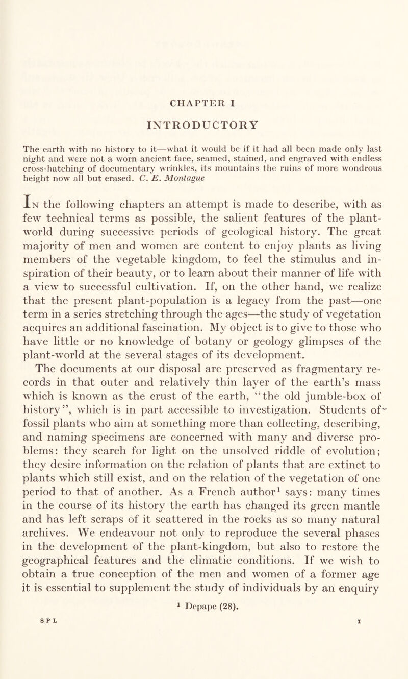 INTRODUCTORY The earth with no history to it—what it would be if it had all been made only last night and were not a worn ancient face, seamed, stained, and engraved with endless cross-hatching of documentary wrinkles, its mountains the ruins of more wondrous height now all but erased. C. E. Montague In the following chapters an attempt is made to describe, with as few technical terms as possible, the salient features of the plant- world during successive periods of geological history. The great majority of men and women are content to enjoy plants as living members of the vegetable kingdom, to feel the stimulus and in¬ spiration of their beauty, or to learn about their manner of life with a view to successful cultivation. If, on the other hand, we realize that the present plant-population is a legacy from the past—one term in a series stretching through the ages—the study of vegetation acquires an additional fascination. My object is to give to those who have little or no knowledge of botany or geology glimpses of the plant-world at the several stages of its development. The documents at our disposal are preserved as fragmentary re¬ cords in that outer and relatively thin layer of the earth’s mass which is known as the crust of the earth, “the old jumble-box of history”, which is in part accessible to investigation. Students of' fossil plants who aim at something more than collecting, describing, and naming specimens are concerned with many and diverse pro¬ blems: they search for light on the unsolved riddle of evolution; they desire information on the relation of plants that are extinct to plants which still exist, and on the relation of the vegetation of one period to that of another. As a French author1 says: many times in the course of its history the earth has changed its green mantle and has left scraps of it scattered in the rocks as so many natural archives. We endeavour not only to reproduce the several phases in the development of the plant-kingdom, but also to restore the geographical features and the climatic conditions. If we wish to obtain a true conception of the men and women of a former age it is essential to supplement the study of individuals by an enquiry 1 Depape (28).