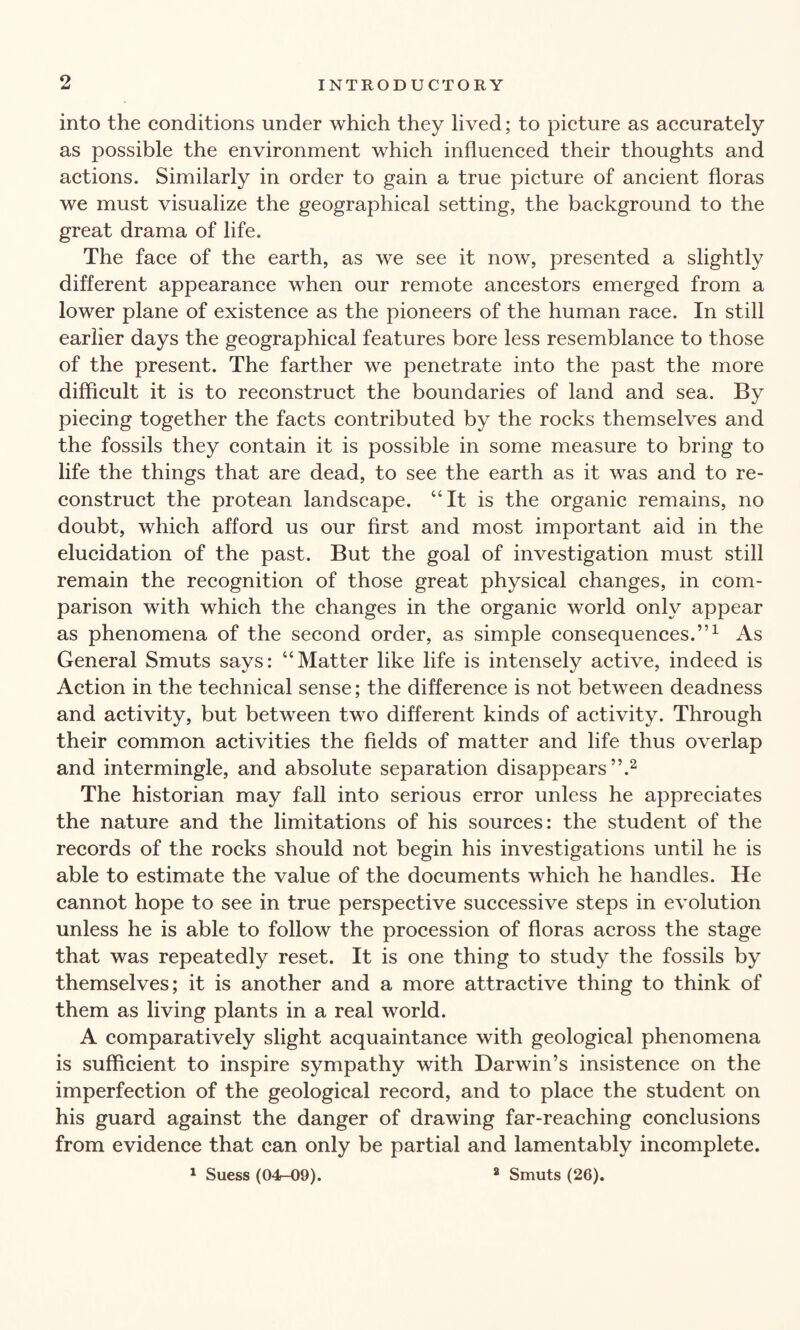 into the conditions under which they lived; to picture as accurately as possible the environment which influenced their thoughts and actions. Similarly in order to gain a true picture of ancient floras we must visualize the geographical setting, the background to the great drama of life. The face of the earth, as we see it now, presented a slightly different appearance when our remote ancestors emerged from a lower plane of existence as the pioneers of the human race. In still earlier days the geographical features bore less resemblance to those of the present. The farther we penetrate into the past the more difficult it is to reconstruct the boundaries of land and sea. By piecing together the facts contributed by the rocks themselves and the fossils they contain it is possible in some measure to bring to life the things that are dead, to see the earth as it was and to re¬ construct the protean landscape. “It is the organic remains, no doubt, which afford us our first and most important aid in the elucidation of the past. But the goal of investigation must still remain the recognition of those great physical changes, in com¬ parison with which the changes in the organic world only appear as phenomena of the second order, as simple consequences.”1 As General Smuts says: “Matter like life is intensely active, indeed is Action in the technical sense; the difference is not between deadness and activity, but between two different kinds of activity. Through their common activities the fields of matter and life thus overlap and intermingle, and absolute separation disappears”.2 The historian may fall into serious error unless he appreciates the nature and the limitations of his sources: the student of the records of the rocks should not begin his investigations until he is able to estimate the value of the documents which he handles. He cannot hope to see in true perspective successive steps in evolution unless he is able to follow the procession of floras across the stage that was repeatedly reset. It is one thing to study the fossils by themselves; it is another and a more attractive thing to think of them as living plants in a real world. A comparatively slight acquaintance with geological phenomena is sufficient to inspire sympathy with Darwin’s insistence on the imperfection of the geological record, and to place the student on his guard against the danger of drawing far-reaching conclusions from evidence that can only be partial and lamentably incomplete. 1 Suess (04-09). 2 Smuts (26).