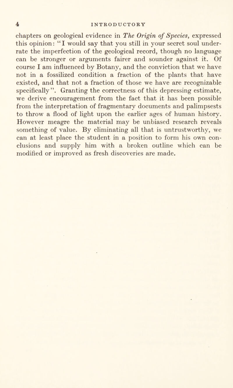 chapters on geological evidence in The Origin of Species, expressed this opinion: “I would say that you still in your secret soul under¬ rate the imperfection of the geological record, though no language can be stronger or arguments fairer and sounder against it. Of course I am influenced by Botany, and the conviction that we have not in a fossilized condition a fraction of the plants that have existed, and that not a fraction of those we have are recognizable specifically”. Granting the correctness of this depressing estimate, we derive encouragement from the fact that it has been possible from the interpretation of fragmentary documents and palimpsests to throw a flood of light upon the earlier ages of human history. However meagre the material may be unbiased research reveals something of value. By eliminating all that is untrustworthy, we can at least place the student in a position to form his own con¬ clusions and supply him with a broken outline which can be modified or improved as fresh discoveries are made.