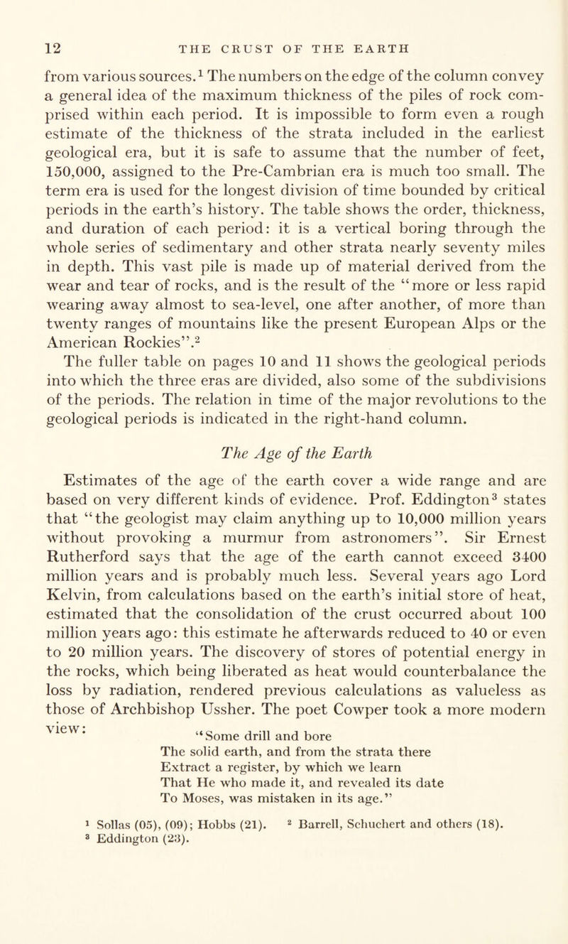 from various sources.1 The numbers on the edge of the column convey a general idea of the maximum thickness of the piles of rock com¬ prised within each period. It is impossible to form even a rough estimate of the thickness of the strata included in the earliest geological era, but it is safe to assume that the number of feet, 150,000, assigned to the Pre-Cambrian era is much too small. The term era is used for the longest division of time bounded by critical periods in the earth’s history. The table shows the order, thickness, and duration of each period: it is a vertical boring through the whole series of sedimentary and other strata nearly seventy miles in depth. This vast pile is made up of material derived from the wear and tear of rocks, and is the result of the “more or less rapid wearing away almost to sea-level, one after another, of more than twenty ranges of mountains like the present European Alps or the American Rockies”.2 The fuller table on pages 10 and 11 shows the geological periods into which the three eras are divided, also some of the subdivisions of the periods. The relation in time of the major revolutions to the geological periods is indicated in the right-hand column. The Age of the Earth Estimates of the age of the earth cover a wide range and are based on very different kinds of evidence. Prof. Eddington3 states that “the geologist may claim anything up to 10,000 million years without provoking a murmur from astronomers”. Sir Ernest Rutherford says that the age of the earth cannot exceed 3400 million years and is probably much less. Several years ago Lord Kelvin, from calculations based on the earth’s initial store of heat, estimated that the consolidation of the crust occurred about 100 million years ago: this estimate he afterwards reduced to 40 or even to 20 million years. The discovery of stores of potential energy in the rocks, which being liberated as heat would counterbalance the loss by radiation, rendered previous calculations as valueless as those of Archbishop Ussher. The poet Cowper took a more modern ^eW* “ Some drill and bore The solid earth, and from the strata there Extract a register, by which we learn That He who made it, and revealed its date To Moses, was mistaken in its age.” 1 Sollas (05), (09); Hobbs (21). 2 Barrell, Schuchert and others (18). 3 Eddington (23).