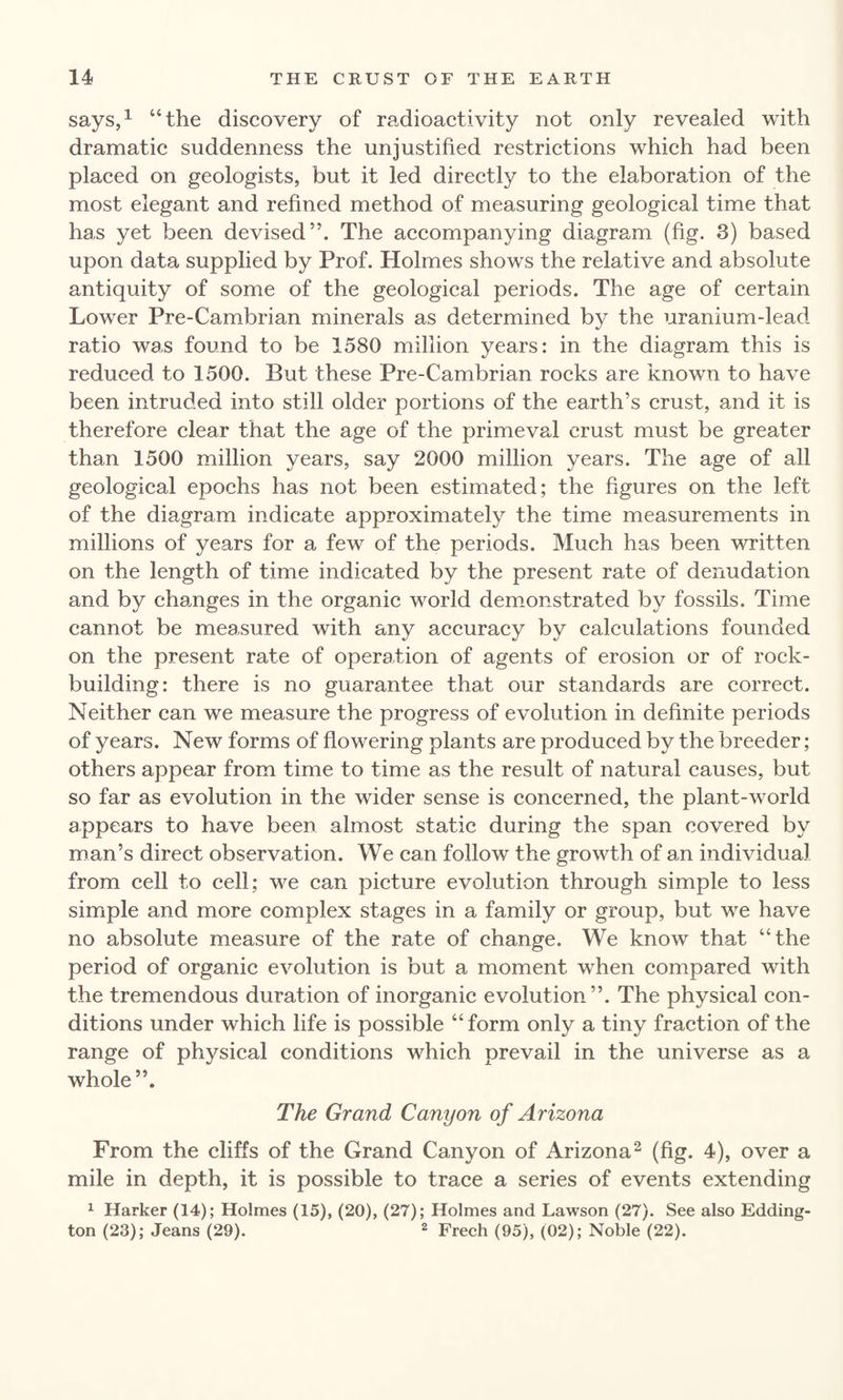 says,1 “the discovery of radioactivity not only revealed with dramatic suddenness the unjustified restrictions which had been placed on geologists, but it led directly to the elaboration of the most elegant and refined method of measuring geological time that has yet been devised”. The accompanying diagram (fig. 3) based upon data supplied by Prof. Holmes shows the relative and absolute antiquity of some of the geological periods. The age of certain Lower Pre-Cambrian minerals as determined by the uranium-lead ratio was found to be 1580 million years: in the diagram this is reduced to 1500. But these Pre-Cambrian rocks are known to have been intruded into still older portions of the earth’s crust, and it is therefore clear that the age of the primeval crust must be greater than 1500 million years, say 2000 million years. The age of all geological epochs has not been estimated; the figures on the left of the diagram indicate approximately the time measurements in millions of years for a few of the periods. Much has been written on the length of time indicated by the present rate of denudation and by changes in the organic world demonstrated by fossils. Time cannot be measured with any accuracy by calculations founded on the present rate of operation of agents of erosion or of rock¬ building: there is no guarantee that our standards are correct. Neither can we measure the progress of evolution in definite periods of years. New forms of flowering plants are produced by the breeder; others appear from time to time as the result of natural causes, but so far as evolution in the wider sense is concerned, the plant-world appears to have been almost static during the span covered by man’s direct observation. We can follow the growth of an individual from cell to cell; we can picture evolution through simple to less simple and more complex stages in a family or group, but we have no absolute measure of the rate of change. We know that “the period of organic evolution is but a moment when compared with the tremendous duration of inorganic evolution”. The physical con¬ ditions under which life is possible “form only a tiny fraction of the range of physical conditions which prevail in the universe as a whole”. The Grand Canyon of Arizona From the cliffs of the Grand Canyon of Arizona2 (fig. 4), over a mile in depth, it is possible to trace a series of events extending 1 Harker (14); Holmes (15), (20), (27); Holmes and Lawson (27). See also Edding¬ ton (23); Jeans (29). 2 Freeh (95), (02); Noble (22).