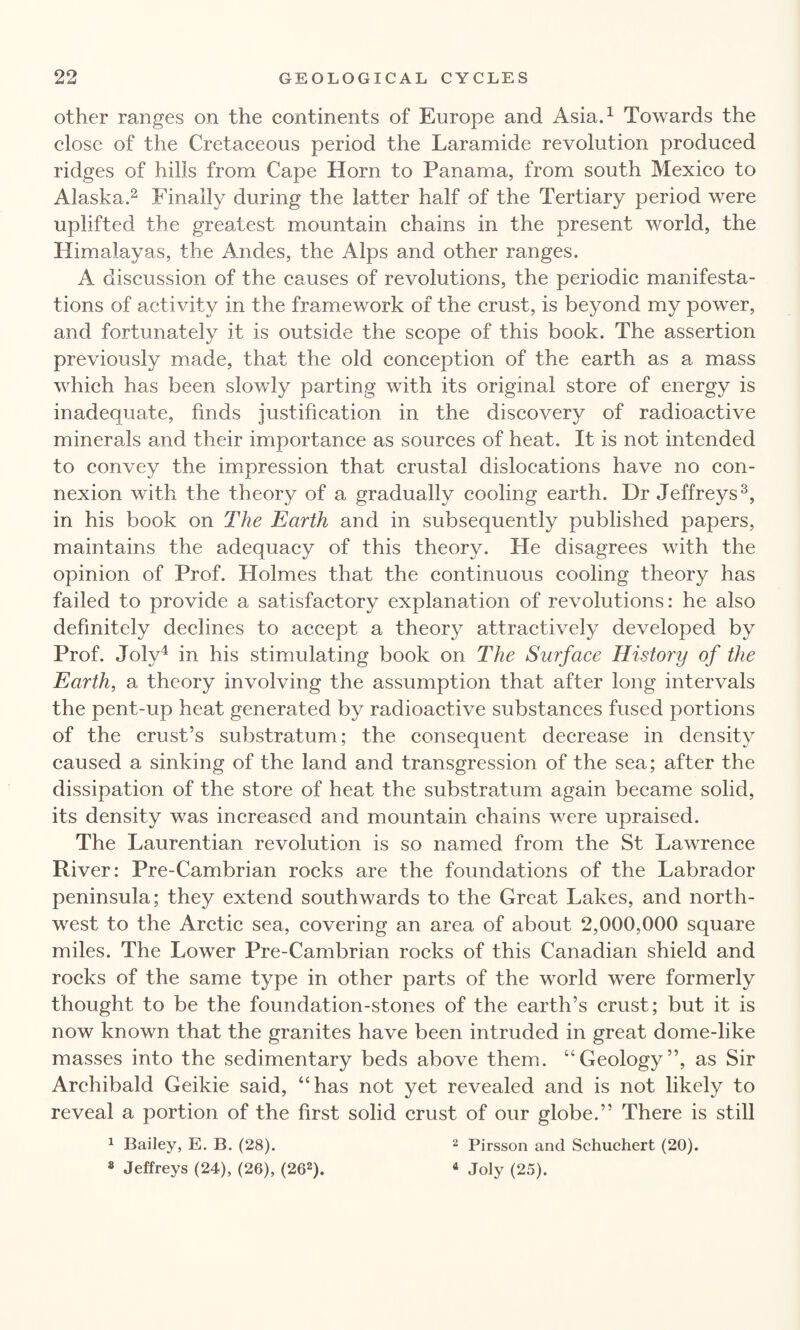 other ranges on the continents of Europe and Asia.1 Towards the close of the Cretaceous period the Laramide revolution produced ridges of hills from Cape Horn to Panama, from south Mexico to Alaska.2 Finally during the latter half of the Tertiary period were uplifted the greatest mountain chains in the present world, the Himalayas, the Andes, the Alps and other ranges. A discussion of the causes of revolutions, the periodic manifesta¬ tions of activity in the framework of the crust, is beyond my power, and fortunately it is outside the scope of this book. The assertion previously made, that the old conception of the earth as a mass which has been slowly parting with its original store of energy is inadequate, finds justification in the discovery of radioactive minerals and their importance as sources of heat. It is not intended to convey the impression that crustal dislocations have no con¬ nexion with the theory of a gradually cooling earth. Dr Jeffreys3, in his book on The Earth and in subsequently published papers, maintains the adequacy of this theory. He disagrees with the opinion of Prof. Holmes that the continuous cooling theory has failed to provide a satisfactory explanation of revolutions: he also definitely declines to accept a theory attractively developed by Prof. Joly4 in his stimulating book on The Surface History of the Earth, a theory involving the assumption that after long intervals the pent-up heat generated by radioactive substances fused portions of the crust’s substratum; the consequent decrease in density caused a sinking of the land and transgression of the sea; after the dissipation of the store of heat the substratum again became solid, its density was increased and mountain chains were upraised. The Laurentian revolution is so named from the St Lawrence River: Pre-Cambrian rocks are the foundations of the Labrador peninsula; they extend southwards to the Great Lakes, and north¬ west to the Arctic sea, covering an area of about 2,000,000 square miles. The Lower Pre-Cambrian rocks of this Canadian shield and rocks of the same type in other parts of the world were formerly thought to be the foundation-stones of the earth’s crust; but it is now known that the granites have been intruded in great dome-like masses into the sedimentary beds above them. “Geology”, as Sir Archibald Geikie said, “has not yet revealed and is not likely to reveal a portion of the first solid crust of our globe.” There is still 1 Bailey, E. B. (28). 2 Pirsson and Schuchert (20). * Jeffreys (24), (26), (262). 4 Joly (25).