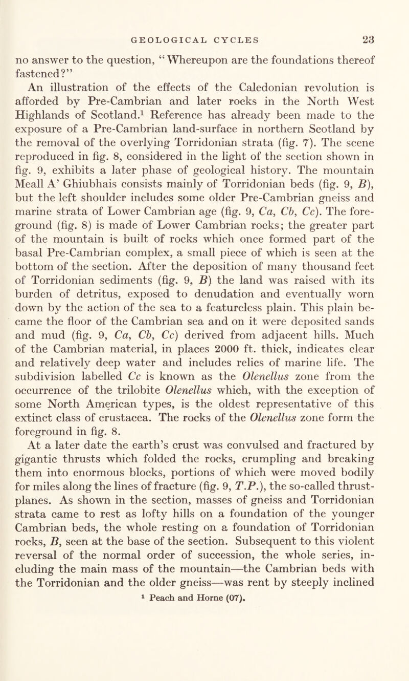 no answer to the question, “ Whereupon are the foundations thereof fastened?” An illustration of the effects of the Caledonian revolution is afforded by Pre-Cambrian and later rocks in the North West Highlands of Scotland.1 Reference has already been made to the exposure of a Pre-Cambrian land-surface in northern Scotland by the removal of the overlying Torridonian strata (fig. 7). The scene reproduced in fig. 8, considered in the light of the section shown in fig. 9, exhibits a later phase of geological history. The mountain Meall A’ Ghiubhais consists mainly of Torridonian beds (fig. 9, B), but the left shoulder includes some older Pre-Cambrian gneiss and marine strata of Lower Cambrian age (fig. 9, Ca, Cb, Cc). The fore¬ ground (fig. 8) is made of Lower Cambrian rocks; the greater part of the mountain is built of rocks which once formed part of the basal Pre-Cambrian complex, a small piece of which is seen at the bottom of the section. After the deposition of many thousand feet of Torridonian sediments (fig. 9, B) the land was raised with its burden of detritus, exposed to denudation and eventually worn down by the action of the sea to a featureless plain. This plain be¬ came the floor of the Cambrian sea and on it were deposited sands and mud (fig. 9, Ca, Cb, Cc) derived from adjacent hills. Much of the Cambrian material, in places 2000 ft. thick, indicates clear and relatively deep water and includes relics of marine life. The subdivision labelled Cc is known as the Olenellus zone from the occurrence of the trilobite Olenellus which, with the exception of some North American types, is the oldest representative of this extinct class of Crustacea. The rocks of the Olenellus zone form the foreground in fig. 8. At a later date the earth’s crust was convulsed and fractured by gigantic thrusts which folded the rocks, crumpling and breaking them into enormous blocks, portions of which were moved bodily for miles along the lines of fracture (fig. 9, T.P.), the so-called thrust- planes. As shown in the section, masses of gneiss and Torridonian strata came to rest as lofty hills on a foundation of the younger Cambrian beds, the whole resting on a foundation of Torridonian rocks, B, seen at the base of the section. Subsequent to this violent reversal of the normal order of succession, the whole series, in¬ cluding the main mass of the mountain—the Cambrian beds with the Torridonian and the older gneiss—was rent by steeply inclined