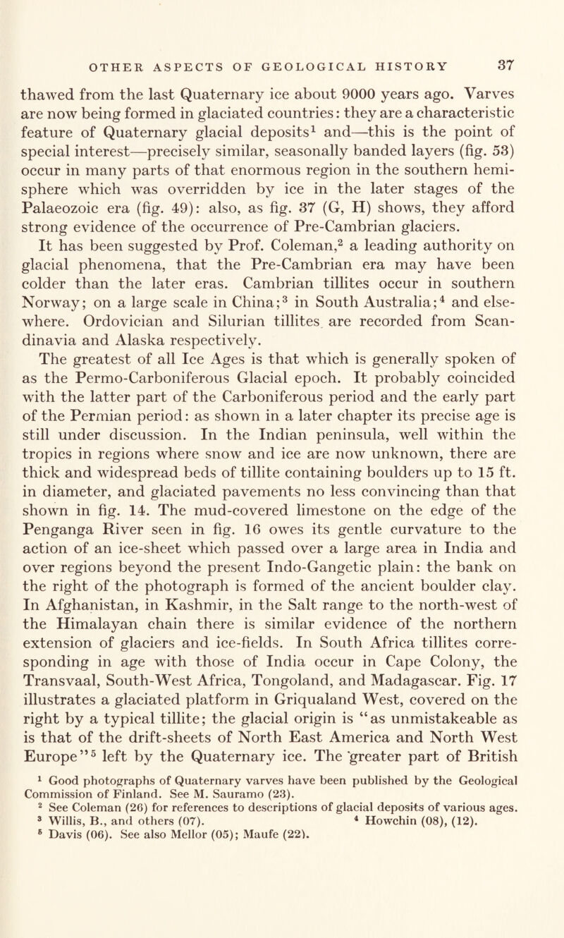 thawed from the last Quaternary ice about 9000 years ago. Varves are now being formed in glaciated countries: they are a characteristic feature of Quaternary glacial deposits1 and—this is the point of special interest—precisely similar, seasonally banded layers (fig. 53) occur in many parts of that enormous region in the southern hemi¬ sphere which was overridden by ice in the later stages of the Palaeozoic era (fig. 49): also, as fig. 37 (G, H) shows, they afford strong evidence of the occurrence of Pre-Cambrian glaciers. It has been suggested by Prof. Coleman,2 a leading authority on glacial phenomena, that the Pre-Cambrian era may have been colder than the later eras. Cambrian tillites occur in southern Norway; on a large scale in China;3 in South Australia;4 and else¬ where. Ordovician and Silurian tillites are recorded from Scan¬ dinavia and Alaska respectively. The greatest of all Ice Ages is that which is generally spoken of as the Permo-Carboniferous Glacial epoch. It probably coincided with the latter part of the Carboniferous period and the early part of the Permian period: as shown in a later chapter its precise age is still under discussion. In the Indian peninsula, well within the tropics in regions where snow and ice are now unknown, there are thick and widespread beds of tillite containing boulders up to 15 ft. in diameter, and glaciated pavements no less convincing than that shown in fig. 14. The mud-covered limestone on the edge of the Penganga River seen in fig. 16 owes its gentle curvature to the action of an ice-sheet which passed over a large area in India and over regions beyond the present Indo-Gangetic plain: the bank on the right of the photograph is formed of the ancient boulder clay. In Afghanistan, in Kashmir, in the Salt range to the north-west of the Himalayan chain there is similar evidence of the northern extension of glaciers and ice-fields. In South Africa tillites corre¬ sponding in age with those of India occur in Cape Colony, the Transvaal, South-West Africa, Tongoland, and Madagascar. Fig. 17 illustrates a glaciated platform in Griqualand West, covered on the right by a typical tillite; the glacial origin is “as unmistakeable as is that of the drift-sheets of North East America and North West Europe”5 left by the Quaternary ice. The greater part of British 1 Good photographs of Quaternary varves have been published by the Geological Commission of Finland. See M. Sauramo (23). 2 See Coleman (26) for references to descriptions of glacial deposits of various ages. 3 Willis, B., and others (07). 4 Howchin (08), (12). 6 Davis (06). See also Mellor (05); Maufe (22L