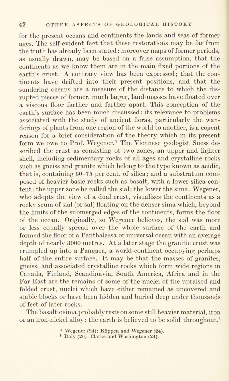 for the present oceans and continents the lands and seas of former ages. The self-evident fact that these restorations may be far from the truth has already been stated: moreover maps of former periods, as usually drawn, may be based on a false assumption, that the continents as we know them are in the main fixed portions of the earth’s crust. A contrary view has been expressed; that the con¬ tinents have drifted into their present positions, and that the sundering oceans are a measure of the distance to which the dis¬ rupted pieces of former, much larger, land-masses have floated over a viscous floor farther and farther apart. This conception of the earth’s surface has been much discussed: its relevance to problems associated with the study of ancient floras, particularly the wan¬ derings of plants from one region of the world to another, is a cogent reason for a brief consideration of the theory which in its present form we owe to Prof. Wegener.1 The Viennese geologist Suess de¬ scribed the crust as consisting of two zones, an upper and lighter shell, including sedimentary rocks of all ages and crystalline rocks such as gneiss and granite which belong to the type known as acidic, that is, containing 60-75 per cent, of silica; and a substratum com¬ posed of heavier basic rocks such as basalt, with a lower silica con¬ tent: the upper zone he called the sial; the lower the sima. Wegener, who adopts the view of a dual crust, visualizes the continents as a rocky scum of sial (or sal) floating on the denser sima which, beyond the limits of the submerged edges of the continents, forms the floor of the ocean. Originally, so Wegener believes, the sial was more or less equally spread over the whole surface of the earth and formed the floor of a Panthalassa or universal ocean with an average depth of nearly 3000 metres. At a later stage the granitic crust was crumpled up into a Pangaea, a world-continent occupying perhaps half of the entire surface. It may be that the masses of granites, gneiss, and associated crystalline rocks which form wide regions in Canada, Finland, Scandinavia, South America, Africa and in the Far East are the remains of some of the nuclei of the upraised and folded crust, nuclei which have either remained as uncovered and stable blocks or have been hidden and buried deep under thousands of feet of later rocks. The basaltic sima probably rests on some still heavier material, iron or an iron-nickel alloy: the earth is believed to be solid throughout.2 1 Wegener (24); Koppen and Wegener (24). 2 Daly (26); Clarke and Washington (24).