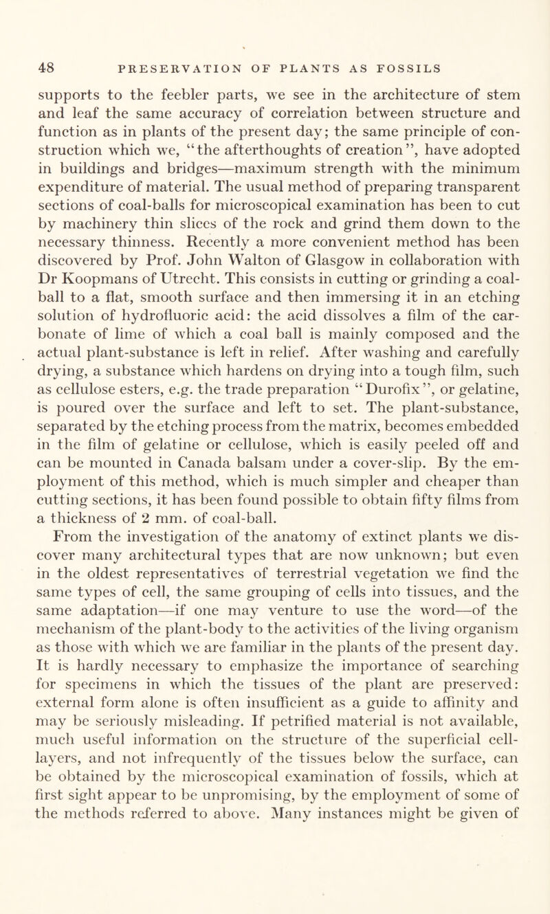 supports to the feebler parts, we see in the architecture of stem and leaf the same accuracy of correlation between structure and function as in plants of the present day; the same principle of con¬ struction which we, “the afterthoughts of creation”, have adopted in buildings and bridges—maximum strength with the minimum expenditure of material. The usual method of preparing transparent sections of coal-balls for microscopical examination has been to cut by machinery thin slices of the rock and grind them down to the necessary thinness. Recently a more convenient method has been discovered by Prof. John Walton of Glasgow in collaboration with Dr Koopmans of Utrecht. This consists in cutting or grinding a coal- ball to a flat, smooth surface and then immersing it in an etching solution of hydrofluoric acid: the acid dissolves a film of the car¬ bonate of lime of which a coal ball is mainly composed and the actual plant-substance is left in relief. After washing and carefully drying, a substance which hardens on drying into a tough film, such as cellulose esters, e.g. the trade preparation “Durofix”, or gelatine, is poured over the surface and left to set. The plant-substance, separated by the etching process from the matrix, becomes embedded in the film of gelatine or cellulose, which is easily peeled off and can be mounted in Canada balsam under a cover-slip. By the em¬ ployment of this method, which is much simpler and cheaper than cutting sections, it has been found possible to obtain fifty films from a thickness of 2 mm. of coal-ball. From the investigation of the anatomy of extinct plants we dis¬ cover many architectural types that are now unknown; but even in the oldest representatives of terrestrial vegetation we find the same types of cell, the same grouping of cells into tissues, and the same adaptation—if one may venture to use the word—of the mechanism of the plant-body to the activities of the living organism as those with which we are familiar in the plants of the present day. It is hardly necessary to emphasize the importance of searching for specimens in which the tissues of the plant are preserved: external form alone is often insufficient as a guide to affinity and may be seriously misleading. If petrified material is not available, much useful information on the structure of the superficial cell- layers, and not infrequently of the tissues below the surface, can be obtained by the microscopical examination of fossils, which at first sight appear to be unpromising, by the employment of some of the methods referred to above. Many instances might be given of