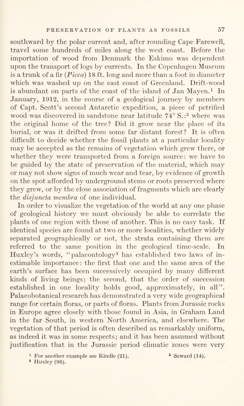 southward by the polar current and, after rounding Cape Farewell, travel some hundreds of miles along the west coast. Before the importation of wood from Denmark the Eskimo was dependent upon the transport of logs by currents. In the Copenhagen Museum is a trunk of a fir (Picea) 18 ft. long and more than a foot in diameter which was washed up on the east coast of Greenland. Drift-wood is abundant on parts of the coast of the island of Jan Mayen.1 In January, 1912, in the course of a geological journey by members of Capt. Scott’s second Antarctic expedition, a piece of petrified wood was discovered in sandstone near latitude 74° S.:2 where was the original home of the tree? Did it grow near the place of its burial, or was it drifted from some far distant forest? It is often difficult to decide whether the fossil plants at a particular locality may be accepted as the remains of vegetation which grew there, or whether they were transported from a foreign source: we have to be guided by the state of preservation of the material, which may or may not show signs of much wear and tear, by evidence of growth on the spot afforded by underground stems or roots preserved where they grew, or by the close association of fragments which are clearly the disjuncta membra of one individual. In order to visualize the vegetation of the world at any one phase of geological history we must obviously be able to correlate the plants of one region with those of another. This is no easy task. If identical species are found at two or more localities, whether widely separated geographically or not, the strata containing them are referred to the same position in the geological time-scale. In Huxley’s words, “palaeontology3 has established two laws of in¬ estimable importance: the first that one and the same area of the earth’s surface has been successively occupied by many different kinds of living beings; the second, that the order of succession established in one locality holds good, approximately, in all”. Palaeobotanical research has demonstrated a very wide geographical range for certain floras, or parts of floras. Plants from Jurassic rocks in Europe agree closely with those found in Asia, in Graham Land in the far South, in western North America, and elsewhere. The vegetation of that period is often described as remarkably uniform, as indeed it was in some respects; and it has been assumed without justification that in the Jurassic period climatic zones were very 1 For another example see Kindle (21). 2 Seward (14). 3 Huxley (96).