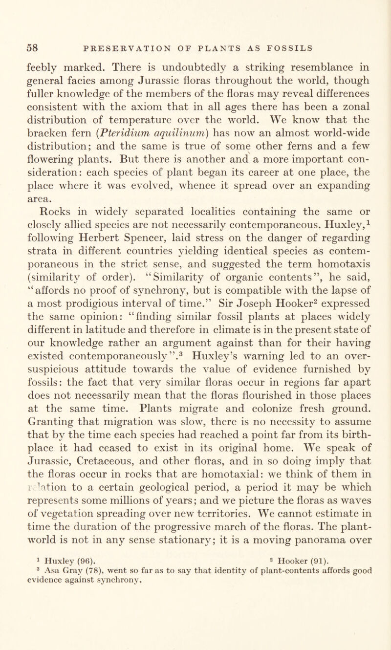 feebly marked. There is undoubtedly a striking resemblance in general facies among Jurassic floras throughout the world, though fuller knowledge of the members of the floras may reveal differences consistent with the axiom that in all ages there has been a zonal distribution of temperature over the world. We know that the bracken fern (Pteridium aquilinum) has now an almost world-wide distribution; and the same is true of some other ferns and a few flowering plants. But there is another and a more important con¬ sideration: each species of plant began its career at one place, the place where it was evolved, whence it spread over an expanding area. Rocks in widely separated localities containing the same or closely allied species are not necessarily contemporaneous. Huxley,1 following Herbert Spencer, laid stress on the danger of regarding strata in different countries yielding identical species as contem¬ poraneous in the strict sense, and suggested the term homotaxis (similarity of order). “Similarity of organic contents”, he said, “affords no proof of synchrony, but is compatible with the lapse of a most prodigious interval of time.” Sir Joseph Hooker2 expressed the same opinion: “finding similar fossil plants at places widely different in latitude and therefore in climate is in the present state of our knowledge rather an argument against than for their having existed contemporaneously”.3 Huxley’s warning led to an over- suspicious attitude towards the value of evidence furnished by fossils: the fact that very similar floras occur in regions far apart does not necessarily mean that the floras flourished in those places at the same time. Plants migrate and colonize fresh ground. Granting that migration was slow, there is no necessity to assume that by the time each species had reached a point far from its birth¬ place it had ceased to exist in its original home. We speak of Jurassic, Cretaceous, and other floras, and in so doing imply that the floras occur in rocks that are homotaxial: we think of them in rflation to a certain geological period, a period it may be which represents some millions of years; and we picture the floras as waves of vegetation spreading over new territories. We cannot estimate in time the duration of the progressive march of the floras. The plant- world is not in any sense stationary; it is a moving panorama over 1 Huxley (96). 2 Hooker (91). 3 Asa Gray (78), went so far as to say that identity of plant-contents affords good evidence against synchrony.