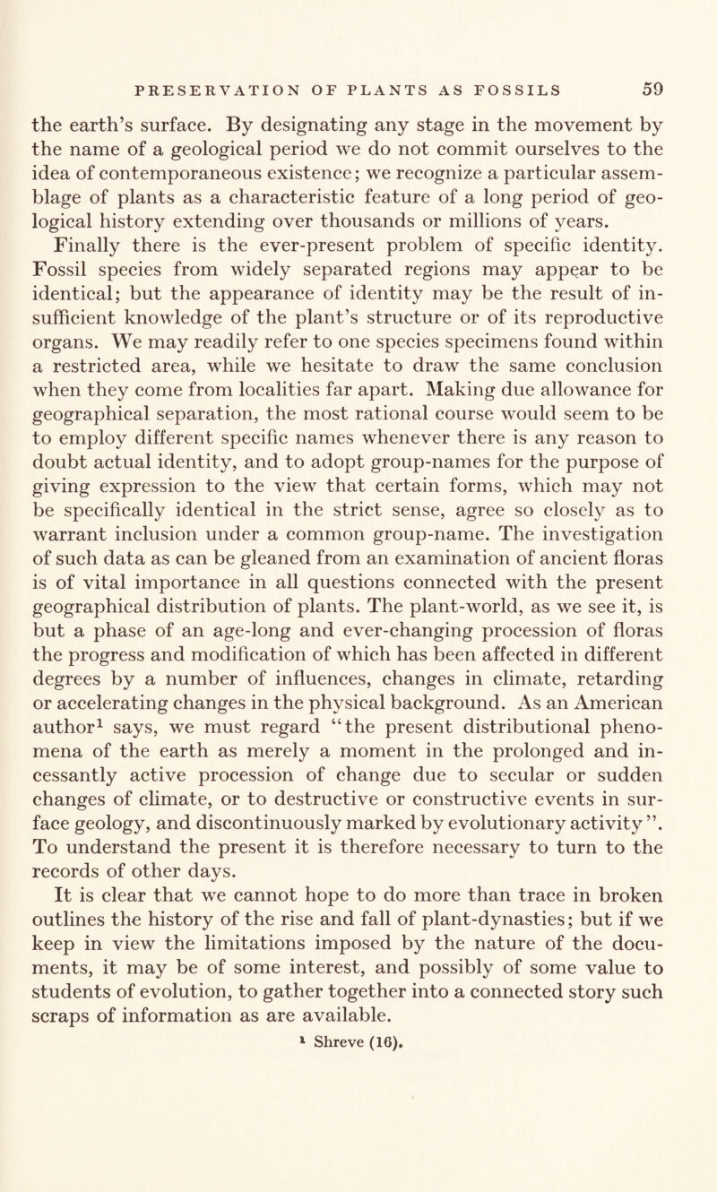 the earth’s surface. By designating any stage in the movement by the name of a geological period we do not commit ourselves to the idea of contemporaneous existence; we recognize a particular assem¬ blage of plants as a characteristic feature of a long period of geo¬ logical history extending over thousands or millions of years. Finally there is the ever-present problem of specific identity. Fossil species from widely separated regions may appear to be identical; but the appearance of identity may be the result of in¬ sufficient knowledge of the plant’s structure or of its reproductive organs. We may readily refer to one species specimens found within a restricted area, while we hesitate to draw the same conclusion when they come from localities far apart. Making due allowance for geographical separation, the most rational course would seem to be to employ different specific names whenever there is any reason to doubt actual identity, and to adopt group-names for the purpose of giving expression to the view that certain forms, which may not be specifically identical in the strict sense, agree so closely as to warrant inclusion under a common group-name. The investigation of such data as can be gleaned from an examination of ancient floras is of vital importance in all questions connected with the present geographical distribution of plants. The plant-world, as we see it, is but a phase of an age-long and ever-changing procession of floras the progress and modification of which has been affected in different degrees by a number of influences, changes in climate, retarding or accelerating changes in the physical background. As an American author1 says, we must regard “the present distributional pheno¬ mena of the earth as merely a moment in the prolonged and in¬ cessantly active procession of change due to secular or sudden changes of climate, or to destructive or constructive events in sur¬ face geology, and discontinuously marked by evolutionary activity ”. To understand the present it is therefore necessary to turn to the records of other days. It is clear that we cannot hope to do more than trace in broken outlines the history of the rise and fall of plant-dynasties; but if we keep in view the limitations imposed by the nature of the docu¬ ments, it may be of some interest, and possibly of some value to students of evolution, to gather together into a connected story such scraps of information as are available. 1 Shreve (16).