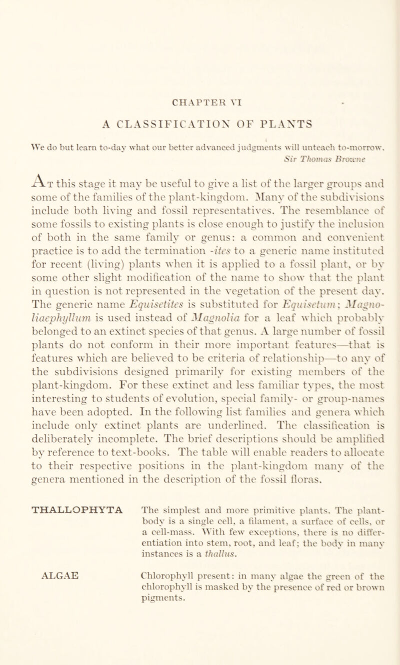 A CLASSIFICATION OF PLANTS We do but learn to-day what our better advanced judgments will unteach to-morrow. *S/r Thomas Broicne At this stage it may be useful to give a list of the larger groups and some of the families of the plant-kingdom. Many of the subdivisions include both living and fossil representatives. The resemblance of some fossils to existing plants is close enough to justify the inclusion of both in the same fainilv or genus: a common and convenient practice is to add the termination -itcs to a generic name instituted for recent (living) plants when it is applied to a fossil plant, or by some other slight modification of the name to show that the plant in question is not represented in the vegetation of the present day. The generic name Equisctitcs is substituted for Equisctum: Magno- Uaephylhun is used instead of Magnolia for a leaf which probably belonged to an extinct species of that genus. A large number of fossil plants do not conform in their more important features—that is features which are believed to be criteria of relationship to any of the subdivisions designed primarily for existing members of the plant-kingdom. For these extinct and less familiar types, the most interesting to students of evolution, special family- or group-names have been adopted. In the following list families and genera which include only extinct plants are underlined. The classification is deliberately incomplete. The brief descriptions should be amplified by reference to text-books. The table will enable readers to allocate to their respective positions in the plant-kingdom many of the genera mentioned in the description of the fossil floras. THALLOPHYTA The simplest and more primitive plants. The plant- body is a single cell, a filament, a surface of cells, or a cell-mass. With few exceptions, there is no differ¬ entiation into stem, root, and leaf; the body in many instances is a thallus. ALGAE Chlorophyll present: in many algae the green of the chlorophyll is masked by the presence of red or brown pigments.