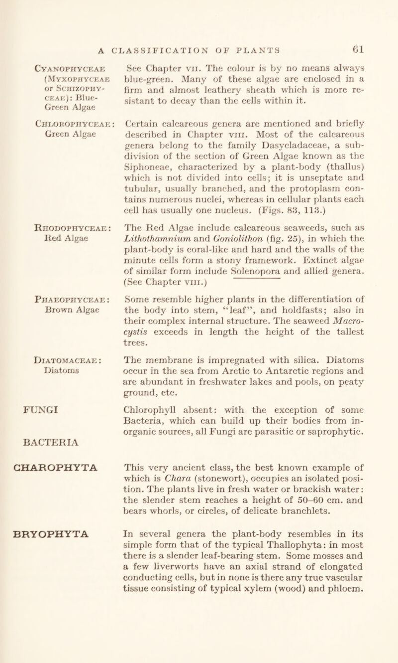 Cyanophyceae (Myxophyckae or Scmzopny- ceae): Blue- Green Algae Cheorophyceae : Green Algae RnODOPHYCEAE: Red AJgae PlIAEOPHYCEAE : Brown Algae Diatomaceae : Diatoms FUNGI BACTERIA GHAROPHYTA BRYOPHYTA See Chapter vii. The colour is by no means always blue-green. Many of these algae are enclosed in a firm and almost leathery sheath which is more re¬ sistant to decay than the cells within it. Certain calcareous genera are mentioned and briefly described in Chapter vm. Most of the calcareous genera belong to the family Dasycladaceae, a sub¬ division of the section of Green Algae known as the Siphoneae, characterized by a plant-body (thallus) which is not divided into cells; it is unseptate and tubular, usually branched, and the protoplasm con¬ tains numerous nuclei, whereas in cellular plants each cell has usually one nucleus. (Figs. 83, 113.) The Red Algae include calcareous seaweeds, such as JAthothamnium and Gordolithon (fig. 25), in which the plant-body is coral-like and hard and the walls of the minute cells form a stony framework. Extinct algae of similar form include Solenopora and allied genera. (See Chapter viii.) Some resemble higher plants in the differentiation of the body into stem, “leaf”, and holdfasts; also in their complex internal structure. The seaweed Macro- cystis exceeds in length the height of the tallest trees. The membrane is impregnated with silica. Diatoms occur in the sea from Arctic to Antarctic regions and are abundant in freshwater lakes and pools, on peaty ground, etc. Chlorophyll absent: with the exception of some Bacteria, which can build up their bodies from in¬ organic sources, all Fungi are parasitic or saprophytic. This very ancient class, the best known example of which is Chara (stonewort), occupies an isolated posi¬ tion. The plants live in fresh water or brackish water: the slender stem reaches a height of 50-60 cm. and bears whorls, or circles, of delicate branchlets. In several genera the plant-body resembles in its simple form that of the typical Thallophyta: in most there is a slender leaf-bearing stem. Some mosses and a few liverworts have an axial strand of elongated conducting cells, but in none is there any true vascular tissue consisting of typical xylem (wood) and phloem.