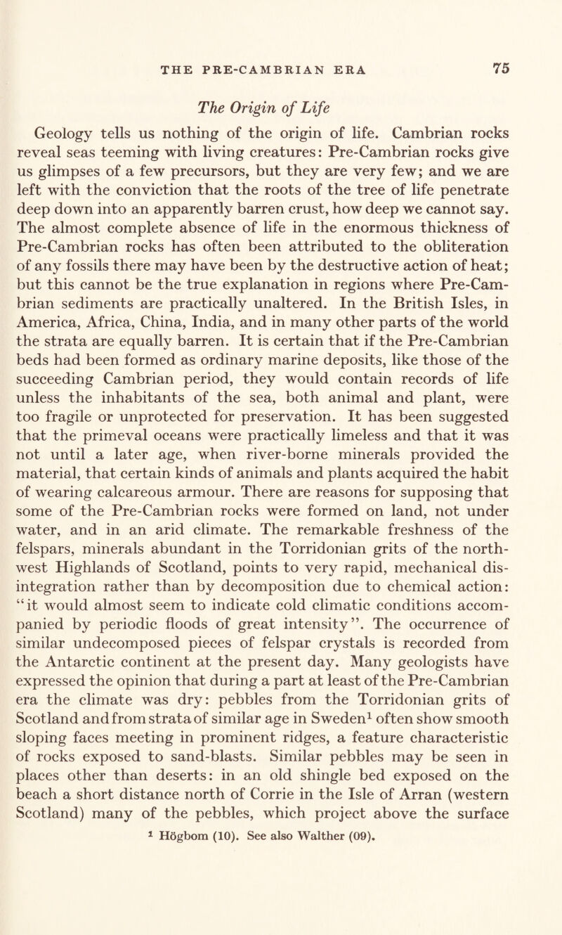 The Origin of Life Geology tells us nothing of the origin of life. Cambrian rocks reveal seas teeming with living creatures: Pre-Cambrian rocks give us glimpses of a few precursors, but they are very few; and we are left with the conviction that the roots of the tree of life penetrate deep down into an apparently barren crust, how deep we cannot say. The almost complete absence of life in the enormous thickness of Pre-Cambrian rocks has often been attributed to the obliteration of any fossils there may have been by the destructive action of heat; but this cannot be the true explanation in regions where Pre-Cam¬ brian sediments are practically unaltered. In the British Isles, in America, Africa, China, India, and in many other parts of the world the strata are equally barren. It is certain that if the Pre-Cambrian beds had been formed as ordinary marine deposits, like those of the succeeding Cambrian period, they would contain records of life unless the inhabitants of the sea, both animal and plant, were too fragile or unprotected for preservation. It has been suggested that the primeval oceans were practically limeless and that it was not until a later age, when river-borne minerals provided the material, that certain kinds of animals and plants acquired the habit of wearing calcareous armour. There are reasons for supposing that some of the Pre-Cambrian rocks were formed on land, not under water, and in an arid climate. The remarkable freshness of the felspars, minerals abundant in the Torridonian grits of the north¬ west Highlands of Scotland, points to very rapid, mechanical dis¬ integration rather than by decomposition due to chemical action: “it would almost seem to indicate cold climatic conditions accom¬ panied by periodic floods of great intensity”. The occurrence of similar undecomposed pieces of felspar crystals is recorded from the Antarctic continent at the present day. Many geologists have expressed the opinion that during a part at least of the Pre-Cambrian era the climate was dry: pebbles from the Torridonian grits of Scotland and from strata of similar age in Sweden1 often show smooth sloping faces meeting in prominent ridges, a feature characteristic of rocks exposed to sand-blasts. Similar pebbles may be seen in places other than deserts: in an old shingle bed exposed on the beach a short distance north of Corrie in the Isle of Arran (western Scotland) many of the pebbles, which project above the surface 1 Hogbom (10). See also Walther (09).