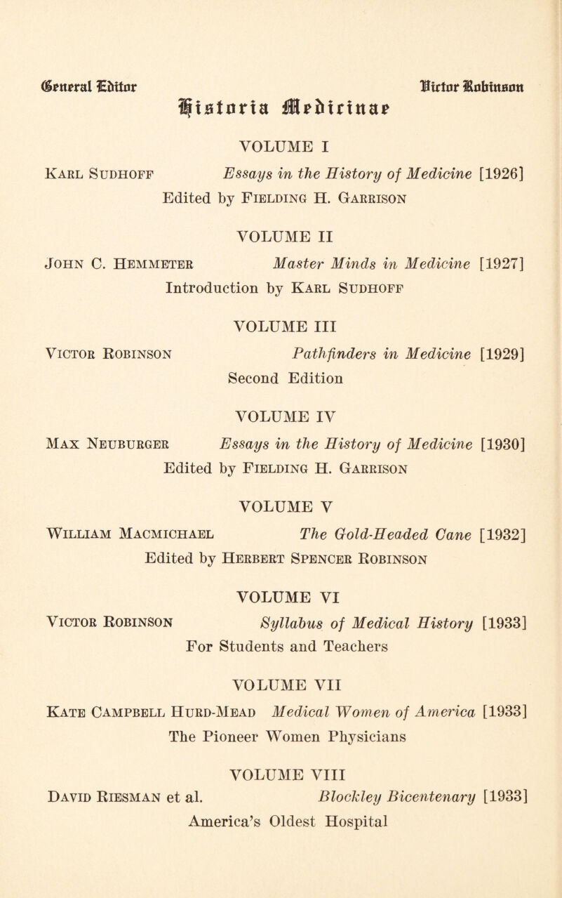 (grnrral lEtoinr Sftatnrfa fMaMriita* Utrtnr HofitttBmt VOLUME I Karl Sudhoff Essays in the History of Medicine [1926] Edited by Fielding H. Garrison VOLUME II John C. Hemmeter Master Minds in Medicine [1927] Introduction by Karl Sudhoff VOLUME III Victor Robinson Pathfinders in Medicine [1929] Second Edition VOLUME IV Max Neuburger Essays in the History of Medicine [1930] Edited by Fielding H. Garrison VOLUME V William Macmichael The Gold-Headed Cane [1932] Edited by Herbert Spencer Robinson VOLUME VI Victor Robinson Syllabus of Medical History [1933] For Students and Teachers VOLUME VII Kate Campbell Hurd-Mead Medical Women of America [1933] The Pioneer Women Physicians VOLUME VIII David Riesman et al. Blockley Bicentenary [1933] America’s Oldest Hospital