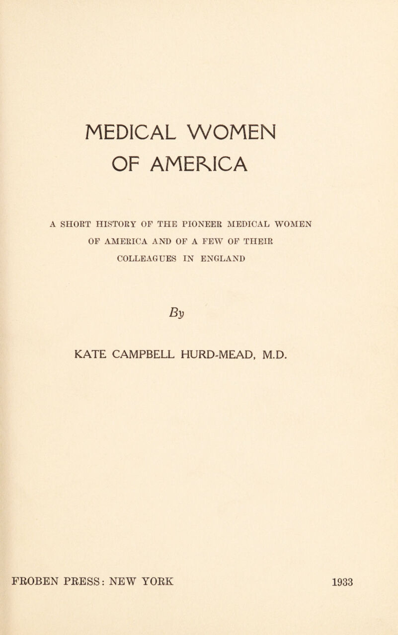 MEDICAL WOMEN OF AMEKICA A SHORT HISTORY OF THE PIONEER MEDICAL WOMEN OF AMERICA AND OF A FEW OF THEIR COLLEAGUES IN ENGLAND KATE CAMPBELL HURD-MEAD, M.D. FROBEN PRESS: NEW YORK 1933