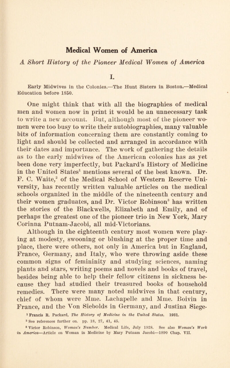 Medical Women of America A Short History of the Pioneer Medical Women of America I. Early Midwives in the Colonies.—The Hunt Sisters in Boston.—Medical Education before 1850. One might think that with all the biographies of medical men and women now in print it would be an unnecessary task to write a new account. But, although most of the pioneer wo¬ men were too busy to write their autobiographies, many valuable bits of information concerning them are constantly coming to light and should be collected and arranged in accordance with their dates and importance. The work of gathering the details as to the early midwives of the American colonies has as yet been done very imperfectly, but Packard’s History of Medicine in the United States1 mentions several of the best known. Dr. F. C. Waite,2 of the Medical School of Western Reserve Uni¬ versity, has recently written valuable articles on the medical schools organized in the middle of the nineteenth century and their women graduates, and Dr. Victor Robinson3 has written the stories of the Blackwells, Elizabeth and Emily, and of perhaps the greatest one of the pioneer trio in New York, Mary Corinna Putnam-Jacobi, all mid-Victorians. Although in the eighteenth century most women were play¬ ing at modesty, swooning or blushing at the proper time and place, there were others, not only in America but in England, France, Germany, and Italy, who were throwing aside these common signs of femininity and studying sciences, naming plants and stars, writing poems and novels and books of travel, besides being able to help their fellow citizens in sickness be¬ cause they had studied their treasured books of household remedies. There were many noted midwives in that century, chief of whom were Mme. Lachapelle and Mme. Boivin in France, and the Von Siebolds in Germany, and Justina Siege- 1 Francis R. Packard, The History of Medicine in the United States. 1931. 2 See references further on. pp. 18, 27, 41, 45. 3 Victor Robinson, Woman’s Number. Medical Life, July 1928. See also Woman’s Work