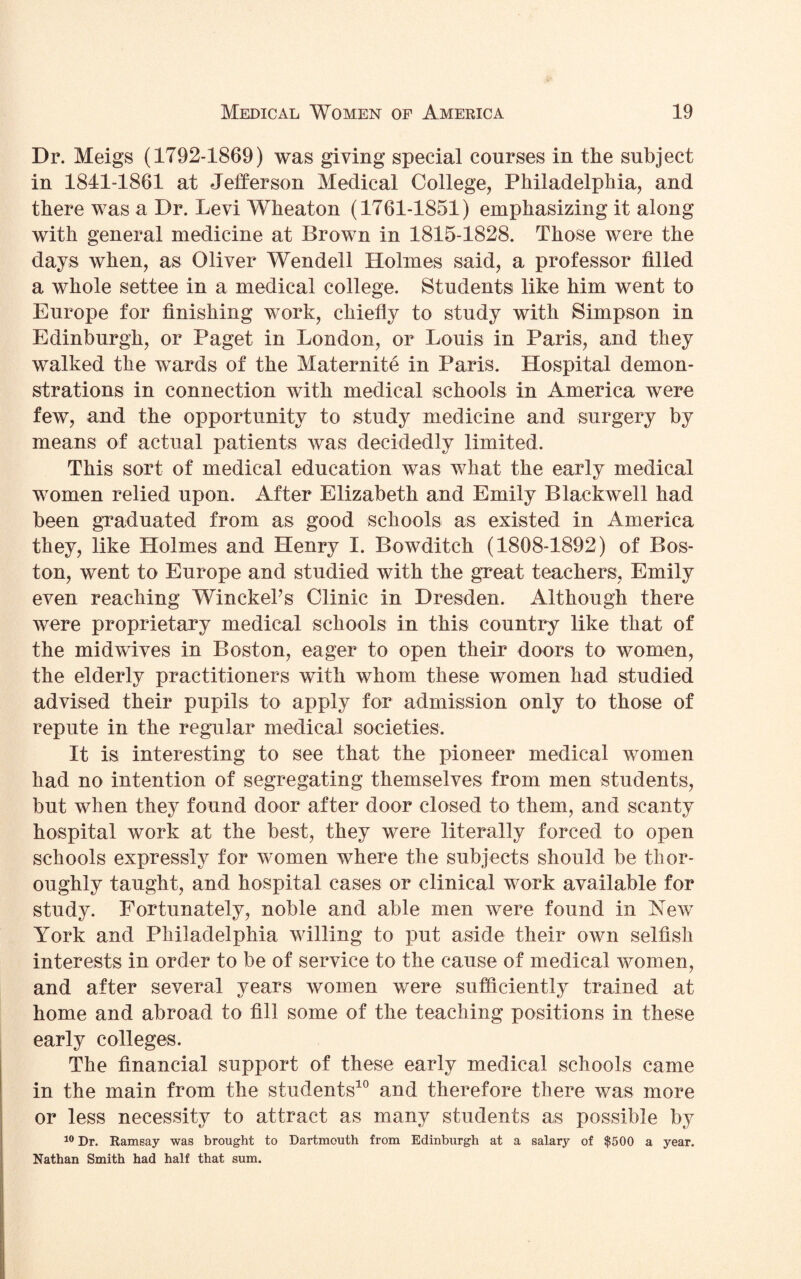 Dr. Meigs (1792-1869) was giving special courses in the subject in 1841-1861 at Jefferson Medical College, Philadelphia, and there was a Dr. Levi Wheaton (1761-1851) emphasizing it along with general medicine at Brown in 1815-1828. Those were the days when, as Oliver Wendell Holmes said, a professor filled a whole settee in a medical college. Students like him went to Europe for finishing work, chiefly to study with Simpson in Edinburgh, or Paget in London, or Louis in Paris, and they walked the wards of the Maternite in Paris. Hospital demon¬ strations in connection with medical schools in America were few, and the opportunity to study medicine and surgery by means of actual patients was decidedly limited. This sort of medical education was what the early medical women relied upon. After Elizabeth and Emily Blackwell had been graduated from as good schools as existed in America they, like Holmes and Henry I. Bowditch (1808-1892) of Bos¬ ton, went to Europe and studied with the great teachers, Emily even reaching WinckePs Clinic in Dresden. Although there were proprietary medical schools in this country like that of the midwives in Boston, eager to open their doors to women, the elderly practitioners with whom these women had studied advised their pupils to apply for admission only to those of repute in the regular medical societies. It is interesting to see that the pioneer medical women had no intention of segregating themselves from men students, but when they found door after door closed to them, and scanty hospital work at the best, they were literally forced to open schools expressly for women where the subjects should be thor¬ oughly taught, and hospital cases or clinical work available for study. Fortunately, noble and able men were found in New York and Philadelphia willing to put aside their own selfish interests in order to be of service to the cause of medical women, and after several years women were sufficiently trained at home and abroad to fill some of the teaching positions in these early colleges. The financial support of these early medical schools came in the main from the students10 and therefore there was more or less necessity to attract as many students as possible by 10 Dr. Ramsay was brought to Dartmouth from Edinburgh at a salary of $500 a year. Nathan Smith had half that sum.