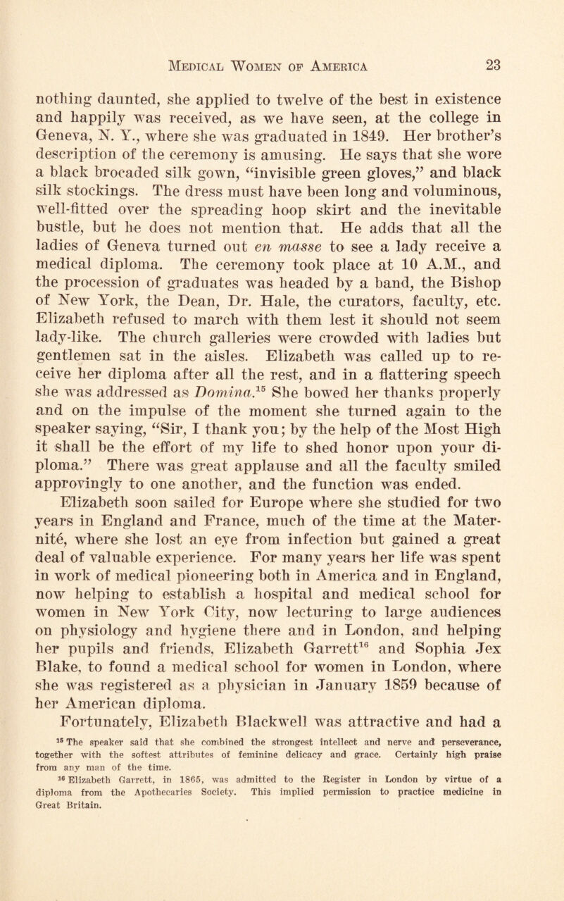 nothing daunted, she applied to twelve of the best in existence and happily was received, as we have seen, at the college in Geneva, N. Y., where she was graduated in 1849. Her brother’s description of the ceremony is amusing. He says that she wore a black brocaded silk gown, “invisible green gloves,” and black silk stockings. The dress must have been long and voluminous, well-fitted over the spreading hoop skirt and the inevitable bustle, but he does not mention that. He adds that all the ladies of Geneva turned out en masse to see a lady receive a medical diploma. The ceremony took place at 10 A.M., and the procession of graduates was headed by a band, the Bishop of New York, the Dean, Dr. Hale, the curators, faculty, etc. Elizabeth refused to march with them lest it should not seem lady-like. The church galleries were crowded with ladies but gentlemen sat in the aisles. Elizabeth was called up to re¬ ceive her diploma after all the rest, and in a flattering speech she was addressed as Domina.15 She bowed her thanks properly and on the impulse of the moment she turned again to the speaker saying, “Sir, I thank you; by the help of the Most High it shall be the effort of my life to shed honor upon your di¬ ploma.” There was great applause and all the faculty smiled approvingly to one another, and the function was ended. Elizabeth soon sailed for Europe where she studied for two years in England and France, much of the time at the Mater¬ nity, where she lost an eye from infection but gained a great deal of valuable experience. For many years her life was spent in work of medical pioneering both in America and in England, now helping to establish a hospital and medical school for women in New York City, now lecturing to large audiences on physiology and hygiene there and in London, and helping her pupils and friends, Elizabeth Garrett16 and Sophia Jex Blake, to found a medical school for women in London, where she was registered as a physician in January 1859 because of her American diploma. Fortunately, Elizabeth Blackwell was attractive and had a 15 The speaker said that she combined the strongest intellect and nerve and perseverance, together with the softest attributes of feminine delicacy and grace. Certainly high praise from any man of the time. 16 Elizabeth Garrett, in 1865, was admitted to the Register in London by virtue of a diploma from the Apothecaries Society. This implied permission to practice medicine in Great Britain.