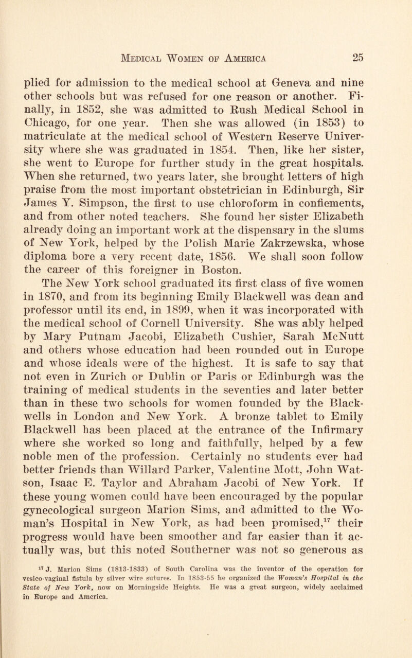 plied for admission to the medical school at Geneva and nine other schools but was refused for one reason or another. Fi¬ nally, in 1852, she was admitted to Rush Medical School in Chicago, for one year. Then she was allowed (in 1853) to matriculate at the medical school of Western Reserve Univer¬ sity where she was graduated in 1854. Then, like her sister, she went to Europe for further study in the great hospitals. When she returned, two years later, she brought letters of high praise from the most important obstetrician in Edinburgh, Sir James Y. Simpson, the first to use chloroform in confiements, and from other noted teachers. She found her sister Elizabeth already doing an important work at the dispensary in the slums of New York, helped by the Polish Marie Zakrzewska, whose diploma bore a very recent date, 1856. We shall soon follow the career of this foreigner in Boston. The New York school graduated its first class of five women in 1870, and from its beginning Emily Blackwell was dean and professor until its end, in 1899, when it was incorporated with the medical school of Cornell University. She was ably helped by Mary Putnam Jacobi, Elizabeth Cushier, Sarah McNutt and others whose education had been rounded out in Europe and whose ideals were of the highest. It is safe to say that not even in Zurich or Dublin or Paris or Edinburgh was the training of medical students in the seventies and later better than in these two schools for women founded by the Black¬ wells in London and New York. A bronze tablet to Emily Blackwell has been placed at the entrance of the Infirmary where she worked so long and faithfully, helped by a few noble men of the profession. Certainly no students ever had better friends than Willard Parker, Valentine Mott, John Wat¬ son, Isaac E. Taylor and Abraham Jacobi of New York. If these young women could have been encouraged by the popular gynecological surgeon Marion Sims, and admitted to the Wo¬ man’s Hospital in New York, as had been promised,17 their progress would have been smoother and far easier than it ac¬ tually was, but this noted Southerner was not so generous as 17 J. Marion Sims (1813-1833) of South Carolina was the inventor of the operation for vesico-vaginal fistula by silver wire sutures. In 1853-55 he organized the Woman’s Hospital in the State of New York, now on Morningside Heights. He was a great surgeon, widely acclaimed in Europe and America.