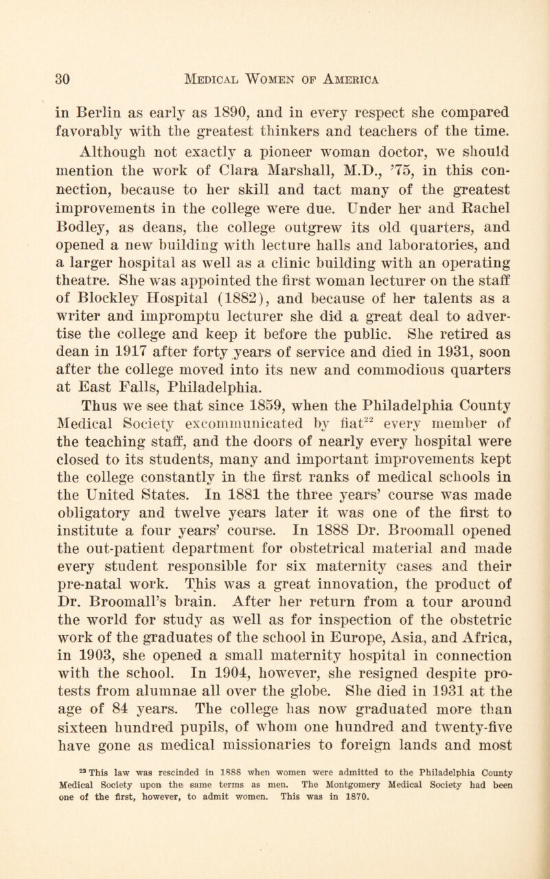in Berlin as early as 1890, and in every respect she compared favorably with the greatest thinkers and teachers of the time. Although not exactly a pioneer woman doctor, we should mention the work of Clara Marshall, M.D., ’75, in this con¬ nection, because to her skill and tact many of the greatest improvements in the college were due. Under her and Rachel Bodley, as deans, the college outgrew its old quarters, and opened a new building with lecture halls and laboratories, and a larger hospital as well as a clinic building with an operating theatre. She was appointed the first woman lecturer on the staff of Bloekley Hospital (1882), and because of her talents as a writer and impromptu lecturer she did a great deal to adver¬ tise the college and keep it before the public. She retired as dean in 1917 after forty years of service and died in 1931, soon after the college moved into its new and commodious quarters at East Falls, Philadelphia. Thus we see that since 1859, when the Philadelphia County Medical Society excommunicated by fiat22 every member of the teaching staff, and the doors of nearly every hospital were closed to its students, many and important improvements kept the college constantly in the first ranks of medical schools in the United States. In 1881 the three years’ course was made obligatory and twelve years later it was one of the first to institute a four years’ course. In 1888 Dr. Broomall opened the out-patient department for obstetrical material and made every student responsible for six maternity cases and their pre-natal work. This was a great innovation, the product of Dr. Broomall’s brain. After her return from a tour around the world for study as well as for inspection of the obstetric work of the graduates of the school in Europe, Asia, and Africa, in 1903, she opened a small maternity hospital in connection with the school. In 1904, however, she resigned despite pro¬ tests from alumnae all over the globe. She died in 1931 at the age of 84 years. The college has now graduated more than sixteen hundred pupils, of whom one hundred and twenty-five have gone as medical missionaries to foreign lands and most 22 This law was rescinded in 1888 when women were admitted to the Philadelphia County Medical Society upon, the same terms as men. The Montgomery Medical Society had been one of the first, however, to admit women. This was in 1870.