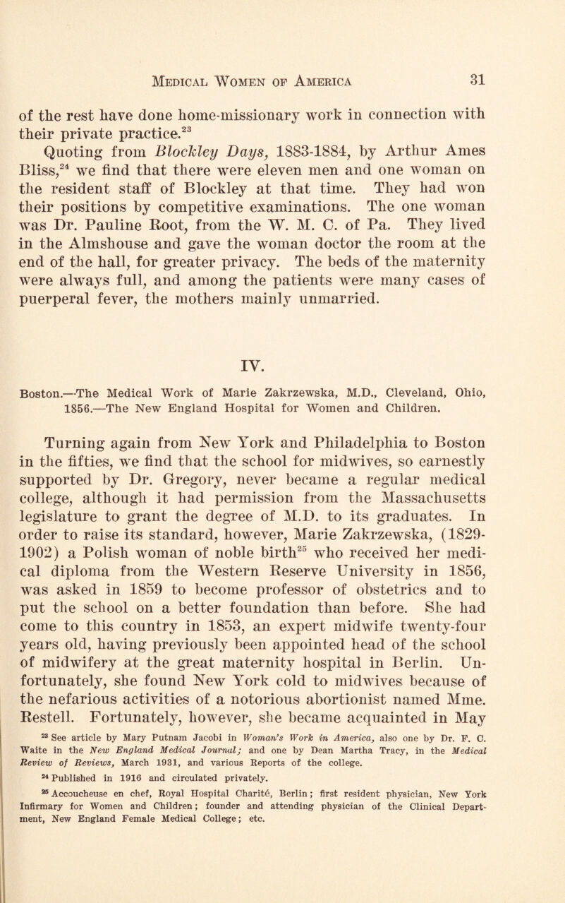 of the rest have done home-missionary work in connection with their private practice.23 Quoting from Blockley Days, 1883-1884, by Arthur Ames Bliss,24 we find that there were eleven men and one woman on the resident staff of Blockley at that time. They had won their positions by competitive examinations. The one woman was Dr. Pauline Root, from the W. M. C. of Pa. They lived in the Almshouse and gave the woman doctor the room at the end of the hall, for greater privacy. The beds of the maternity were always full, and among the patients were many cases of puerperal fever, the mothers mainly unmarried. IV. Boston.—The Medical Work of Marie Zakrzewska, M.D., Cleveland, Ohio, 1856.—The New England Hospital for Women and Children. Turning again from New York and Philadelphia to Boston in the fifties, we find that the school for midwives, so earnestly supported by Dr. Gregory, never became a regular medical college, although it had permission from the Massachusetts legislature to grant the degree of M.D. to its graduates. In order to raise its standard, however, Marie Zakrzewska, (1829- 1902) a Polish woman of noble birth25 who received her medi¬ cal diploma from the Western Reserve University in 1856, was asked in 1859 to become professor of obstetrics and to put the school on a better foundation than before. She had come to this country in 1853, an expert midwife twenty-four years old, having previously been appointed head of the school of midwifery at the great maternity hospital in Berlin. Un¬ fortunately, she found New York cold to midwives because of the nefarious activities of a notorious abortionist named Mme. Rested. Fortunately, however, she became acquainted in May 23 See article by Mary Putnam Jacobi in Woman’s Work in America, also one by Dr. F. C. Waite in the New England Medical Journal; and one by Dean Martha Tracy, in the Medical Review of Reviews, March 1931, and various Reports of the college. 24 Published in 1916 and circulated privately. 25 Accoucheuse en chef, Royal Hospital Charity, Berlin; first resident physician, New York Infirmary for Women and Children; founder and attending physician of the Clinical Depart¬ ment, New England Female Medical College; etc.