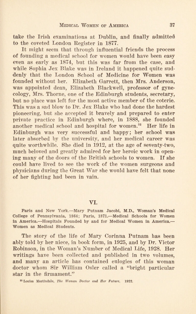 take tlie Irish examinations at Dublin, and finally admitted to the coveted London Register in 1877. It might seem that through influential friends the process of founding a medical school for women would have been easy even as early as 1874, but this was far from the case, and while Sophia Jex Blake was in Ireland it happened quite sud¬ denly that the London School of Medicine for Women was founded without her. Elizabeth Garrett, then Mrs. Anderson, was appointed dean, Elizabeth Blackwell, professor of gyne¬ cology, Mrs. Thorne, one of the Edinburgh students, secretary, but no place was left for the most active member of the coterie. This was a sad blow to Dr. Jex Blake who had done the hardest pioneering, but she accepted it bravely and prepared to enter private practice in Edinburgh where, in 1888, she founded another medical school and hospital for women.32 Her life in Edinburgh was very successful and happy; her school was later absorbed by the university, and her medical career was quite worthwhile. She died in 1912, at the age of seventy-two, much beloved and greatly admired for her heroic work in open¬ ing many of the doors of the British schools to women. If she could have lived to see the work of the women surgeons and physicians during the Great War she would have felt that none of her fighting had been in vain. VI. Paris and New York.—Mary Putnam Jacobi, M.D., Woman’s Medical College of Pennsylvania, 1864; Paris, 1871.—Medical Schools for Women in America.—'Hospitals Founded by and for Medical Women in America.— Women as Medical Students. The story of the life of Mary Corinna Putnam has been ably told by her niece, in book form, in 1925, and by Dr. Victor Robinson, in the Woman’s Number of Medical Life, 1928. Her writings have been collected and published in two volumes, and many an article has contained eulogies of this woman doctor whom Sir William Osier called a “bright particular star in the firmament.” 32 Louisa Martindale, The Woman Doctor and Her Future. 1922.