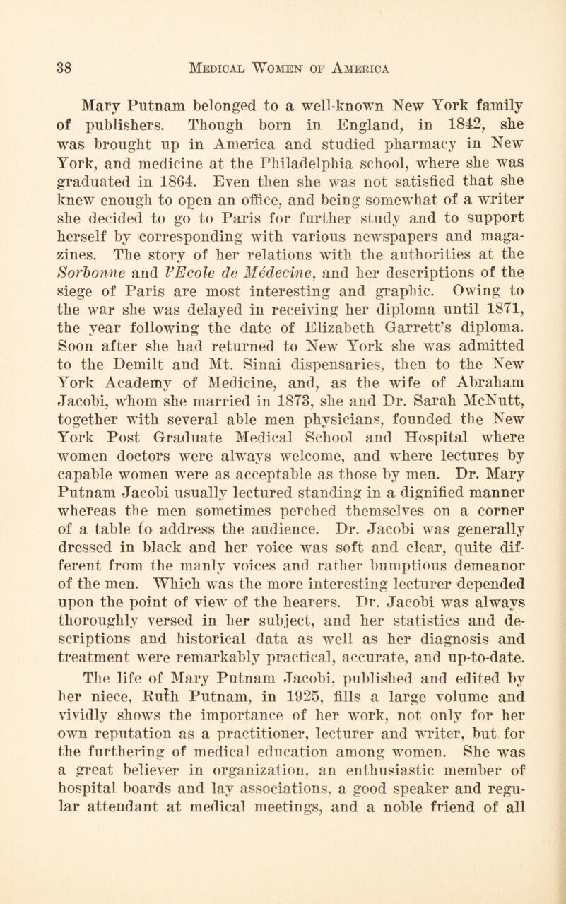 Mary Putnam belonged to a well-known New York family of publishers. Though born in England, in 1842, she was brought up in America and studied pharmacy in New York, and medicine at the Philadelphia school, where she was graduated in 1864. Even then she was not satisfied that she knew enough to open an office, and being somewhat of a writer she decided to go to Paris for further study and to support herself by corresponding with various newspapers and maga¬ zines. The story of her relations with the authorities at the Sorbonne and VEcole de Medecine, and her descriptions of the siege of Paris are most interesting and graphic. Owing to the war she was delayed in receiving her diploma until 1871, the year following the date of Elizabeth Garrett’s diploma. Soon after she had returned to New York she was admitted to the Demilt and Mt. Sinai dispensaries, then to the New York Academy of Medicine, and, as the wife of Abraham Jacobi, whom she married in 1873, she and Dr. Sarah McNutt, together with several able men physicians, founded the New York Post Graduate Medical School and Hospital where women doctors were always welcome, and where lectures by capable women were as acceptable as those by men. Dr. Mary Putnam Jacobi usually lectured standing in a dignified manner whereas the men sometimes perched themselves on a corner of a table to address the audience. Dr. Jacobi was generally dressed in black and her voice was soft and clear, quite dif¬ ferent from the manly voices and rather bumptious demeanor of the men. Which was the more interesting lecturer depended upon the point of view of the hearers. Dr. Jacobi was always thoroughly versed in her subject, and her statistics and de¬ scriptions and historical data as well as her diagnosis and treatment were remarkably practical, accurate, and up-to-date. The life of Mary Putnam Jacobi, published and edited by her niece, Ruth Putnam, in 1925, fills a large volume and vividly shows the importance of her work, not only for her own reputation as a practitioner, lecturer and writer, but for the furthering of medical education among women. She was a great believer in organization, an enthusiastic member of hospital boards and lay associations, a good speaker and regu¬ lar attendant at medical meetings, and a noble friend of all