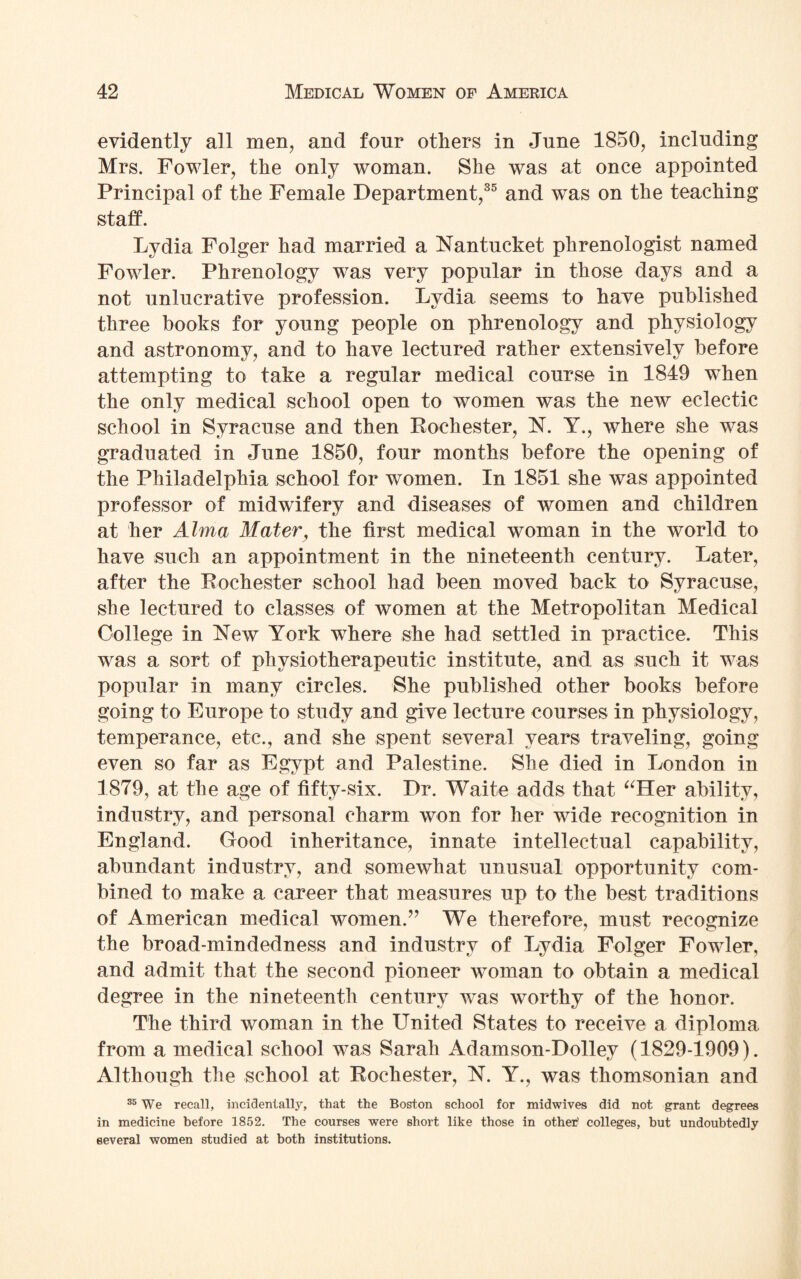 evidently all men, and four others in June 1850, including Mrs. Fowler, the only woman. She was at once appointed Principal of the Female Department,35 and was on the teaching staff. Lydia Folger had married a Nantucket phrenologist named Fowler. Phrenology was very popular in those days and a not unlucrative profession. Lydia seems to have published three books for young people on phrenology and physiology and astronomy, and to have lectured rather extensively before attempting to take a regular medical course in 1849 wThen the only medical school open to women was the new eclectic school in Syracuse and then Rochester, N. Y., where she was graduated in June 1850, four months before the opening of the Philadelphia school for women. In 1851 she was appointed professor of midwifery and diseases of women and children at her Alma Mater, the first medical woman in the world to have such an appointment in the nineteenth century. Later, after the Rochester school had been moved back to Syracuse, she lectured to classes of women at the Metropolitan Medical College in New York where she had settled in practice. This was a sort of physiotherapeutic institute, and as such it was popular in many circles. She published other books before going to Europe to study and give lecture courses in physiology, temperance, etc., and she spent several years traveling, going even so far as Egypt and Palestine. She died in London in 1879, at the age of fifty-six. Dr. Waite adds that “Her ability, industry, and personal charm won for her wide recognition in England. Good inheritance, innate intellectual capability, abundant industry, and somewhat unusual opportunity com¬ bined to make a career that measures up to the best traditions of American medical women.” We therefore, must recognize the broad-mindedness and industry of Lydia Folger Fowler, and admit that the second pioneer woman to obtain a medical degree in the nineteenth century was worthy of the honor. The third woman in the United States to receive a diploma from a medical school was Sarah Adamson-Dolley (1829-1909). Although the school at Rochester, N. Y., was thomsonian and 35 We recall, incidentally, that the Boston school for midwives did not grant degrees in medicine before 1852. The courses were short like those in other1 colleges, but undoubtedly several women studied at both institutions.