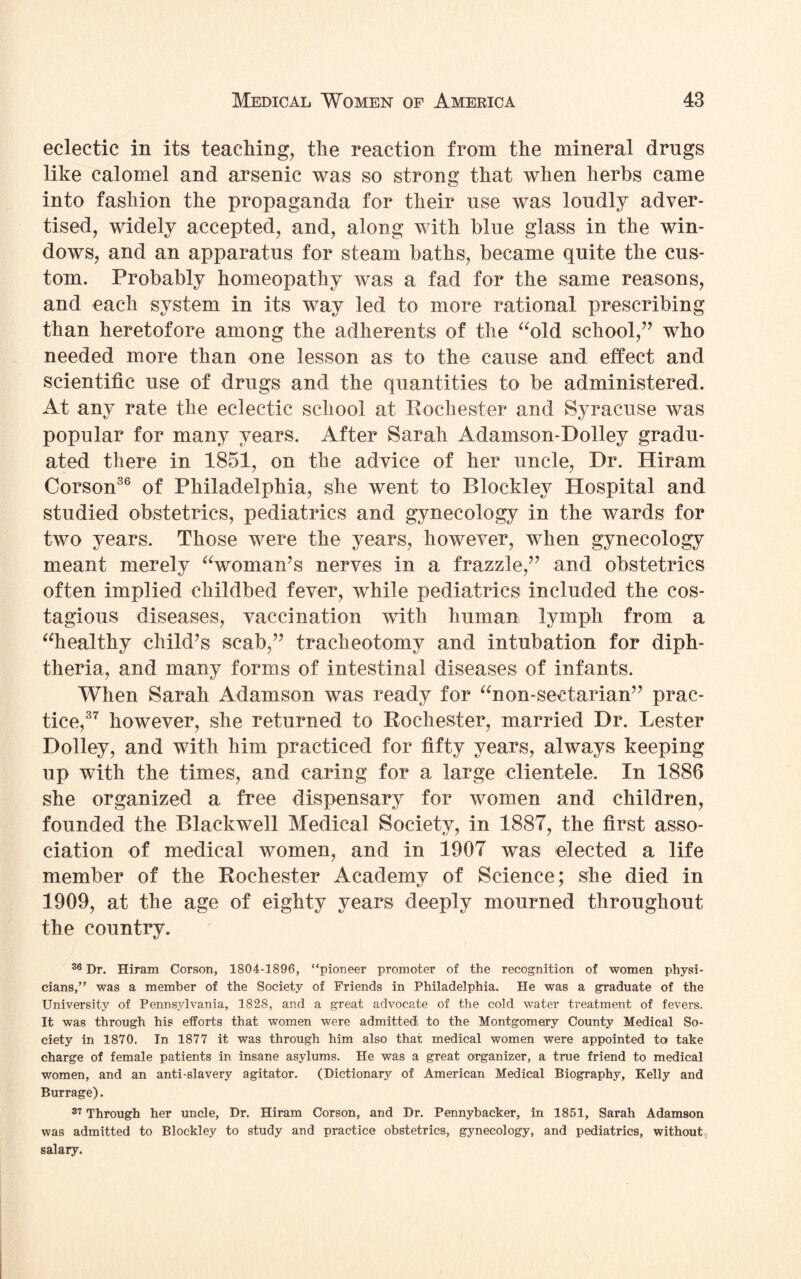 eclectic in its teaching, the reaction from the mineral drugs like calomel and arsenic was so strong that when herbs came into fashion the propaganda for their use was loudly adver¬ tised, widely accepted, and, along with blue glass in the win¬ dows, and an apparatus for steam baths, became quite the cus¬ tom. Probably homeopathy was a fad for the same reasons, and each system in its way led to more rational prescribing than heretofore among the adherents of the “old school,” who needed more than one lesson as to the cause and effect and scientific use of drugs and the quantities to be administered. At any rate the eclectic school at Rochester and Syracuse was popular for many years. After Sarah Adamson-Dolley gradu¬ ated there in 1851, on the advice of her uncle, Dr. Hiram Corson36 of Philadelphia, she went to Blockley Hospital and studied obstetrics, pediatrics and gynecology in the wards for two years. Those were the years, however, when gynecology meant merely “woman’s nerves in a frazzle,” and obstetrics often implied childbed fever, while pediatrics included the cos- tagious diseases, vaccination with human lymph from a “healthy child’s scab,” tracheotomy and intubation for diph¬ theria, and many forms of intestinal diseases of infants. When Sarah Adamson was ready for “non-sectarian” prac¬ tice,37 however, she returned to Rochester, married Dr. Lester Dolley, and with him practiced for fifty years, always keeping up with the times, and caring for a large clientele. In 1886 she organized a free dispensary for women and children, founded the Blackwell Medical Society, in 1887, the first asso¬ ciation of medical women, and in 1907 was elected a life member of the Rochester Academy of Science; she died in 1909, at the age of eighty years deeply mourned throughout the country. 36 Dr. Hiram Corson, 1804-1896, “pioneer promoter of the recognition of women physi¬ cians,” was a member of the Society of Friends in Philadelphia. He was a graduate of the University of Pennsylvania, 1828, and a great advocate of the cold water treatment of fevers. It was through his efforts that women were admitted to the Montgomery County Medical So¬ ciety in 1870. In 1877 it was through him also that medical women were appointed to take charge of female patients in insane asylums. He was a great organizer, a true friend to medical women, and an anti-slavery agitator. (Dictionary of American Medical Biography, Kelly and Burrage). 37 Through her uncle, Dr. Hiram Corson, and Dr. Pennybacker, in 1851, Sarah Adamson was admitted to Blockley to study and practice obstetrics, gynecology, and pediatrics, without salary.