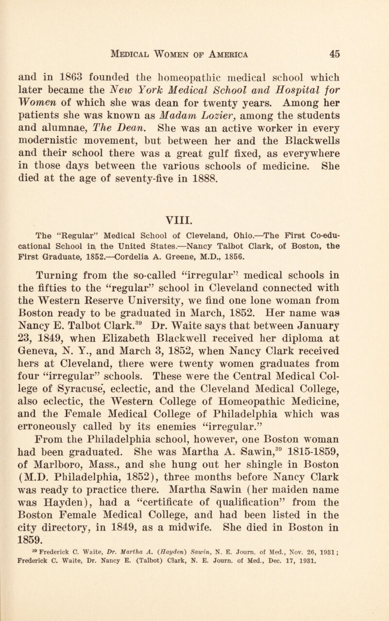 and in 1863 founded the homeopathic medical school which later became the New York Medical School and Hospital for Women of which she was dean for twenty years. Among her patients she was known as Madam Lozier, among the students and alumnae, The Dean. She was an active worker in every modernistic movement, but between her and the Blackwells and their school there was a great gulf fixed, as everywhere in those days between the various schools of medicine. She died at the age of seventy-five in 1888. VIII. The “Regular” Medical School of Cleveland, Ohio.—The First Co-edu¬ cational School in) the United States.—Nancy Talbot Clark, of Boston, the First Graduate, 1852.—Cordelia A. Greene, M.D., 1856. Turning from the so-called “irregular’ medical schools in the fifties to the “regular” school in Cleveland connected with the Western Reserve University, we find one lone woman from Boston ready to be graduated in March, 1852. Her name was Nancy E. Talbot Clark.39 Dr. Waite says that between January 23, 1849, when Elizabeth Blackwell received her diploma at Geneva, N. Y., and March 3, 1852, when Nancy Clark received hers at Cleveland, there were twenty women graduates from four “irregular” schools. These were the Central Medical Col¬ lege of Syracuse, eclectic, and the Cleveland Medical College, also eclectic, the Western College of Homeopathic Medicine, and the Female Medical College of Philadelphia which was erroneously called by its enemies “irregular.” From the Philadelphia school, however, one Boston woman had been graduated. She was Martha A. Sawin,39 1815-1859, of Marlboro, Mass., and she hung out her shingle in Boston (M.D. Philadelphia, 1852), three months before Nancy Clark was ready to practice there. Martha Sawin (her maiden name was Hayden), had a “certificate of qualification” from the Boston Female Medical College, and had been listed in the city directory, in 1849, as a midwife. She died in Boston in 1859. 39 Frederick C. Waite, Dr. Martha A. (Hayden) Sawin, N. E. Journ. of Med., Nov. 26, 1931 ; Frederick C. Waite, Dr. Nancy E. (Talbot) Clark, N. E. Journ. of Med., Dec. 17, 1931.