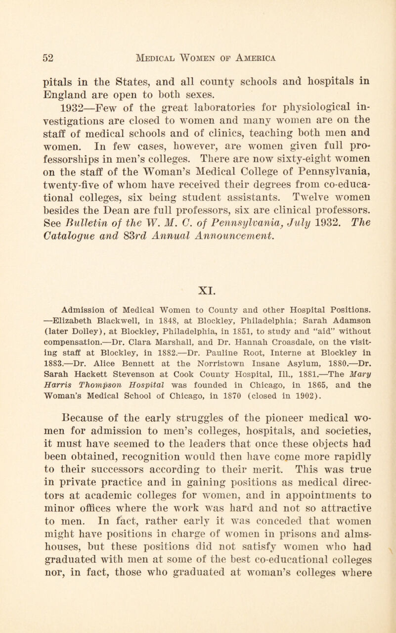 pitals in the States, and all county schools and hospitals in England are open to both sexes. 1932—Few of the great laboratories for physiological in¬ vestigations are closed to women and many women are on the staff of medical schools and of clinics, teaching both men and women. In few cases, however, are women given full pro¬ fessorships in men’s colleges. There are now sixty-eight women on the staff of the Woman’s Medical College of Pennsylvania, twenty-five of whom have received their degrees from co-educa- tional colleges, six being student assistants. Twelve women besides the Dean are full professors, six are clinical professors. See Bulletin of the W. M. C. of Pennsylvania, July 1932. The Catalogue and 83rd Annual Announcement. XI. Admission of Medical Women to County and other Hospital Positions. —Elizabeth Blackwell, in 1848, at Blackley, Philadelphia; Sarah Adamson (later Dolley), at Blockley, Philadelphia, in 1851, to study and “aid” without compensation.—Dr. Clara Marshall, and Dr. Hannah Croasdale, on the visit¬ ing staff at Blockley, in 1882.—Dr. Pauline Root, Interne at Blockley in 1883.—Dr. Alice Bennett at the Norristown Insane Asylum, 1880.—Dr. Sarah Hackett Stevenson at Cook County Hospital, Ill., 1881.—The Mary Harris Thompson Hospital was founded in Chicago, in 1865, and the Woman’s Medical School of Chicago, in 1870 (closed in 1902). Because of the early struggles of the pioneer medical wo¬ men for admission to men’s colleges, hospitals, and societies, it must have seemed to the leaders that once these objects had been obtained, recognition would then have come more rapidly to their successors according to their merit. This was true in private practice and in gaining positions as medical direc¬ tors at academic colleges for women, and in appointments to minor offices where the work was hard and not so attractive to men. In fact, rather early it was conceded that women might have positions in charge of women in prisons and alms¬ houses, but these positions did not satisfy women who had graduated with men at some of the best co-educational colleges nor, in fact, those who graduated at woman’s colleges where