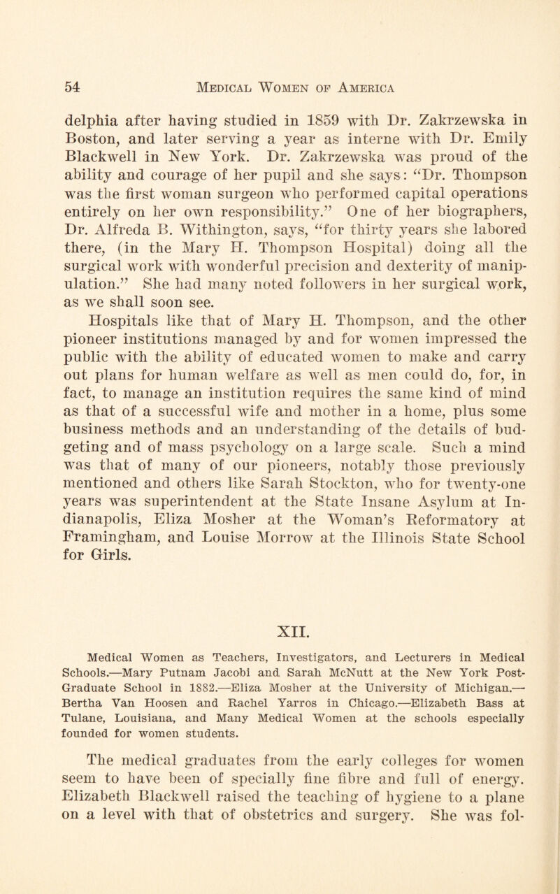 delphia after having studied in 1859 with Dr. Zakrzewska in Boston, and later serving a year as interne with Dr. Emily Blackwell in New York. Dr. Zakrzewska was proud of the ability and courage of her pupil and she says: “Dr. Thompson was the first woman surgeon who performed capital operations entirely on her own responsibility.” One of her biographers, Dr. Alfreda B. Withington, says, “for thirty years she labored there, (in the Mary H. Thompson Hospital) doing all the surgical work with wonderful precision and dexterity of manip¬ ulation.” She had many noted followers in her surgical work, as we shall soon see. Hospitals like that of Mary H. Thompson, and the other pioneer institutions managed by and for women impressed the public with the ability of educated women to make and carry out plans for human welfare as well as men could do, for, in fact, to manage an institution requires the same kind of mind as that of a successful wife and mother in a home, plus some business methods and an understanding of the details of bud¬ geting and of mass psychology on a large scale. Such a mind was that of many of our pioneers, notably those previously mentioned and others like Sarah Stockton, who for twenty-one years was superintendent at the State Insane Asylum at In¬ dianapolis, Eliza Mosher at the Woman’s Reformatory at Framingham, and Louise Morrow at the Illinois State School for Girls. XII. Medical Women as Teachers, Investigators, and Lecturers in Medical Schools.—Mary Putnam Jacobi and Sarah McNutt at the New York Post- Graduate School in 1882.—Eliza Mosher at the University of Michigan.— Bertha Van Hoosen and Rachel Yarros in Chicago.—Elizabeth Bass at Tulane, Louisiana, and Many Medical Women at the schools especially founded for women students. The medical graduates from the early colleges for women seem to have been of specially fine fibre and full of energy. Elizabeth Blackwell raised the teaching of hygiene to a plane on a level with that of obstetrics and surgery. She was fol-