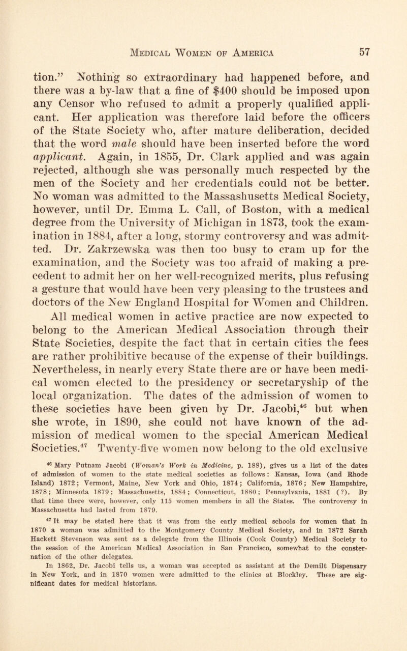 tion.” Nothing so extraordinary had happened before, and there was a by-law that a fine of $400 should be imposed upon any Censor who refused to admit a properly qualified appli¬ cant. Her application was therefore laid before the officers of the State Society who, after mature deliberation, decided that the word male should have been inserted before the word applicant. Again, in 1855, Dr. Clark applied and was again rejected, although she was personally much respected by the men of the Society and her credentials could not be better. No woman was admitted to the Massachusetts Medical Society, however, until Dr. Emma L. Call, of Boston, with a medical degree from the University of Michigan in 1873, took the exam¬ ination in 1884, after a long, stormy controversy and was admit¬ ted. Dr. Zakrzewska was then too busy to cram up for the examination, and the Society was too afraid of making a pre¬ cedent to admit her on her well-recognized merits, plus refusing a gesture that would have been very pleasing to the trustees and doctors of the New England Hospital for Women and Children. All medical women in active practice are now expected to belong to the American Medical Association through their State Societies, despite the fact that in certain cities the fees are rather prohibitive because of the expense of their buildings. Nevertheless, in nearly every State there are or have been medi¬ cal women elected to the presidency or secretaryship of the local organization. The dates of the admission of women to these societies have been given by Dr. Jacobi,46 but when she wrote, in 1890, she could not have known of the ad¬ mission of medical women to the special American Medical Societies.47 Twenty-five women now belong to the old exclusive 40 Mary Putnam Jacobi (Woman’s Work in Medicine, p. 188), gives us a list of the dates of admission of women to the state medical societies as follows: Kansas, Iowa (and Rhode Island) 1872; Vermont, Maine, New York and Ohio, 1874; California, 1876; New Hampshire, 1878; Minnesota 1879; Massachusetts, 1884; Connecticut, 1880; Pennsylvania, 1881 (?). By that time there were, however, only 115 women members in all the States. The controversy in Massachusetts had lasted from 1879. 47 It may be stated here that it was from the early medical schools for women that in 1870 a woman was admitted to the Montgomery County Medical Society, and in 1872 Sarah Hackett Stevenson was sent as a delegate from the Illinois (Cook County) Medical Society to the session of the American Medical Association in San Francisco, somewhat to the conster¬ nation of the other delegates. In 1862, Dr. Jacobi tells us, a woman was accepted as assistant at the Demilt Dispensary in New York, and in 1870 women were admitted to the clinics at Blockley. These are sig¬ nificant dates for medical historians.